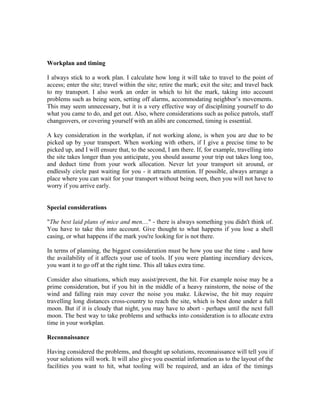 Workplan and timing

I always stick to a work plan. I calculate how long it will take to travel to the point of
access; enter the site; travel within the site; retire the mark; exit the site; and travel back
to my transport. I also work an order in which to hit the mark, taking into account
problems such as being seen, setting off alarms, accommodating neighbor’s movements.
This may seem unnecessary, but it is a very effective way of disciplining yourself to do
what you came to do, and get out. Also, where considerations such as police patrols, staff
changeovers, or covering yourself with an alibi are concerned, timing is essential.

A key consideration in the workplan, if not working alone, is when you are due to be
picked up by your transport. When working with others, if I give a precise time to be
picked up, and I will ensure that, to the second, I am there. If, for example, travelling into
the site takes longer than you anticipate, you should assume your trip out takes long too,
and deduct time from your work allocation. Never let your transport sit around, or
endlessly circle past waiting for you - it attracts attention. If possible, always arrange a
place where you can wait for your transport without being seen, then you will not have to
worry if you arrive early.


Special considerations

"The best laid plans of mice and men...." - there is always something you didn't think of.
You have to take this into account. Give thought to what happens if you lose a shell
casing, or what happens if the mark you're looking for is not there.

In terms of planning, the biggest consideration must be how you use the time - and how
the availability of it affects your use of tools. If you were planting incendiary devices,
you want it to go off at the right time. This all takes extra time.

Consider also situations, which may assist/prevent, the hit. For example noise may be a
prime consideration, but if you hit in the middle of a heavy rainstorm, the noise of the
wind and falling rain may cover the noise you make. Likewise, the hit may require
travelling long distances cross-country to reach the site, which is best done under a full
moon. But if it is cloudy that night, you may have to abort - perhaps until the next full
moon. The best way to take problems and setbacks into consideration is to allocate extra
time in your workplan.

Reconnaissance

Having considered the problems, and thought up solutions, reconnaissance will tell you if
your solutions will work. It will also give you essential information as to the layout of the
facilities you want to hit, what tooling will be required, and an idea of the timings
 