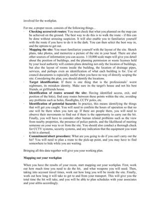 involved for the workplan.

For me, a proper recon. consists of the following things...
·   Checking access/exit routes: You must check that what you planned on the map can
    be achieved on the ground. The best way to do this is to walk the route - if this can
    be done without arousing suspicion. It will also enable you to familiarize yourself
    with the route if you have to do it in the dark. You can then select the best way in,
    and the options to get out.
·   Mapping the site: You must familiarize yourself with the layout of the site. Sketch
    plans, take photos, and memorize a picture of the site in your head. There are also
    other sources of information you can access. 1:10,000 scale maps will give you detail
    about the position of buildings, and the planning permission or waste licenses held
    by your local authority will contain plans detailing not only the location of buildings,
    but also the layout of rooms inside the building, the location of drainage pipes,
    services, and perhaps even an identification of what each building is for. Use of
    council documents is especially useful when you have no way of directly scoping the
    site. Considering the plan, you should identify the locations.
·   Target identification: If there is one thing that is the professionals’ worst
    nightmare, its mistaken identity. Make sure its the target's house and not his best
    friends, or girlfriends house.
·   Identification of routes around the site: Having identified access, exit, and
    position of the hit(s), find easy routes between these points within the site, avoiding
    any problems such as holes, floodlights, CCTV poles, etc.
·   Identification of potential hazards: In practice, this means identifying the things
    that will get you caught. You will need to confirm the hours of operation so that no
    one will be there when you turn up. If there are people there, you will need to
    observe their movements to find out if there is the opportunity to carry out the hit.
    Finally, you will have to consider other human related problems such as the view
    from nearby properties, the presence of police patrols, and the likelihood of meeting
    someone on your way to or from the site. You should also conduct a thorough check
    for CCTV systems, security systems, and any indication that the equipment you want
    to hit is alarmed.
·   Commitment/abort procedure: What are you going to do if you can't carry out the
    hit? You will need to plan a route to the pick-up point, and you may have to find
    somewhere to hide while you are waiting.

Bringing all this data together will give you your working plan.

Mapping out your workplan

When you have the results of your recon, start mapping out your workplan. First, work
out how much time you need to do the hit, and what weapons you will need. Then,
taking into account travel times, work out how long you will be inside the site. Finally,
work out how long it will take to get to and from your transport. This will give you the
total time the hit will take, and you will be able to plan schedules with your associates
and your alibis accordingly.
 