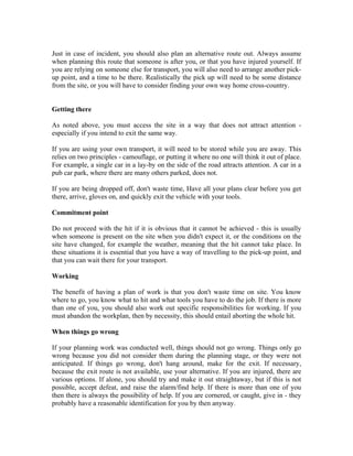 Just in case of incident, you should also plan an alternative route out. Always assume
when planning this route that someone is after you, or that you have injured yourself. If
you are relying on someone else for transport, you will also need to arrange another pick-
up point, and a time to be there. Realistically the pick up will need to be some distance
from the site, or you will have to consider finding your own way home cross-country.


Getting there

As noted above, you must access the site in a way that does not attract attention -
especially if you intend to exit the same way.

If you are using your own transport, it will need to be stored while you are away. This
relies on two principles - camouflage, or putting it where no one will think it out of place.
For example, a single car in a lay-by on the side of the road attracts attention. A car in a
pub car park, where there are many others parked, does not.

If you are being dropped off, don't waste time, Have all your plans clear before you get
there, arrive, gloves on, and quickly exit the vehicle with your tools.

Commitment point

Do not proceed with the hit if it is obvious that it cannot be achieved - this is usually
when someone is present on the site when you didn't expect it, or the conditions on the
site have changed, for example the weather, meaning that the hit cannot take place. In
these situations it is essential that you have a way of travelling to the pick-up point, and
that you can wait there for your transport.

Working

The benefit of having a plan of work is that you don't waste time on site. You know
where to go, you know what to hit and what tools you have to do the job. If there is more
than one of you, you should also work out specific responsibilities for working. If you
must abandon the workplan, then by necessity, this should entail aborting the whole hit.

When things go wrong

If your planning work was conducted well, things should not go wrong. Things only go
wrong because you did not consider them during the planning stage, or they were not
anticipated. If things go wrong, don't hang around, make for the exit. If necessary,
because the exit route is not available, use your alternative. If you are injured, there are
various options. If alone, you should try and make it out straightaway, but if this is not
possible, accept defeat, and raise the alarm/find help. If there is more than one of you
then there is always the possibility of help. If you are cornered, or caught, give in - they
probably have a reasonable identification for you by then anyway.
 