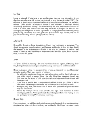 Leaving

Leave as planned. If you have to use another route out, use your alternative. If you
abandon your plan you risk getting lost, trapped, or seen by people/police/CCTV. The
only time to abandon your exit route is when there is no alternative because you are being
pursued. Under normal circumstances, return to your transport. If you have planned
accordingly, you should turn up a few minutes early and have somewhere to wait out of
view. It is also a good idea to have some soap and water so that you can wash off any
identifying dirt and grease. It is also a good idea to change your footwear before getting
your pick-up, or if there is no time, put some plastic carrier bags around your feet to
prevent incriminating dirt/soil getting inside the vehicle.


Afterwards

If possible, do not go home immediately. Dump your equipment, as explained. You
should also consider changing clothes and footwear and leaving it there too. You should
also wash off if you haven't done so already. If you have any containers or trash, try and
get rid of them, or leave them in your stash - don't take anything home. Then, go home,
relax, or better still, party!


Alibis

The prime motive in planning a hit is to avoid detection and capture, and having done
that, hiding all the incriminating evidence which may associate you with the incident.

However, in cases where you can expect lots of trouble afterward, you should consider
arranging an alibi. There are a number of options...
·   Get a friend to stay in your home and make a long phone call (so that it is logged on
    your billing record) to another friend - the other friend then states that the call was
    from you, and the record of calls kept at the phone company confirms the date and
    time of the call;
·   If you have an account with a computer bulletin board system, get a friend to stay in
    your house, give them your password, and let them use it for a couple of hours.
·   Arrange a party with your friends - all of whom must agree to state you were at the
    party the whole time;
·   Record the evening's TV on video, or radio on a tape - then memorize it all the
    instant you get home. When questioned about what you did on your evening in you
    can quote your evening TV/radio usage accurately.

Return visits

From experience, you will have an irresistible urge to go back and view your damage the
next day when it has been discovered - try and avoid doing this. Unless you hit on a main
 