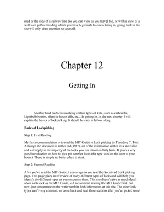 road or the side of a railway line (so you can view as you travel by), or within view of a
well used public building which you have legitimate business being in, going back to the
site will only draw attention to yourself.




                              Chapter 12
                                     Getting In



       Another hard problem involving certain types of kills, such as carbombs,
Lightbulb bombs, silent in-house kills, etc... Is getting in. In the next chapter I will
explain the basics of lockpicking. It should be easy to follow along.

Basics of Lockpicking

Step 1: First Reading

My first recommendation is to read the MIT Guide to Lock picking by Theodore T. Tool.
Although the document is rather old (1987), all of the information within it is still valid,
and will apply to the majority of the locks you run into on a daily basis. It gives a very
good introduction on how to pick pin tumbler locks (the type used on the door to your
house). There is simply no better place to start.

Step 2: Second Reading

After you've read the MIT Guide, I encourage to you read the Secrets of Lock picking
page. This page gives an overview of many different types of locks and will help you
identify the different types as you encounter them. This site doesn't give as much detail
about each lock as the MIT Guide, so I recommend reading the MIT Guide first. For
now, just concentrate on the wafer tumbler lock information at this site. The other lock
types aren't very common, so come back and read those sections after you've picked some
 