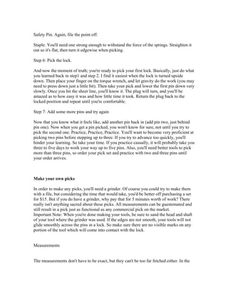 Safety Pin. Again, file the point off.

Staple. You'll need one strong enough to withstand the force of the springs. Straighten it
out so it's flat, then turn it edgewise when picking.

Step 6: Pick the lock.

And now the moment of truth; you're ready to pick your first lock. Basically, just do what
you learned back in step1 and step 2. I find it easiest when the lock is turned upside
down. Then place your finger on the torque wrench, and let gravity do the work (you may
need to press down just a little bit). Then take your pick and lower the first pin down very
slowly. Once you hit the sheer line, you'll know it. The plug will turn, and you'll be
amazed as to how easy it was and how little time it took. Return the plug back to the
locked position and repeat until you're comfortable.

Step 7: Add some more pins and try again

Now that you know what it feels like, add another pin back in (add pin two, just behind
pin one). Now when you get a pin picked, you won't know for sure, not until you try to
pick the second one. Practice, Practice, Practice. You'll want to become very proficient at
picking two pins before stepping up to three. If you try to advance too quickly, you'll
hinder your learning. So take your time. If you practice casually, it will probably take you
three to five days to work your way up to five pins. Also, you'll need better tools to pick
more than three pins, so order your pick set and practice with two and three pins until
your order arrives.



Make your own picks

In order to make any picks, you'll need a grinder. Of course you could try to make them
with a file, but considering the time that would take, you'd be better off purchasing a set
for $15. But if you do have a grinder, why pay that for 5 minutes worth of work? There
really isn't anything sacred about these picks. All measurements can be guestemated and
still result in a pick just as functional as any commercial pick on the market.
Important Note: When you're done making your tools, be sure to sand the head and shaft
of your tool where the grinder was used. If the edges are not smooth, your tools will not
glide smoothly across the pins in a lock. So make sure there are no visible marks on any
portion of the tool which will come into contact with the lock.


Measurements


The measurements don't have to be exact, but they can't be too far fetched either. In the
 