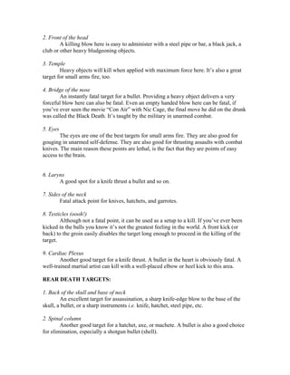 2. Front of the head
        A killing blow here is easy to administer with a steel pipe or bar, a black jack, a
club or other heavy bludgeoning objects.

3. Temple
        Heavy objects will kill when applied with maximum force here. It’s also a great
target for small arms fire, too.

4. Bridge of the nose
       An instantly fatal target for a bullet. Providing a heavy object delivers a very
forceful blow here can also be fatal. Even an empty handed blow here can be fatal, if
you’ve ever seen the movie “Con Air” with Nic Cage, the final move he did on the drunk
was called the Black Death. It’s taught by the military in unarmed combat.

5. Eyes
        The eyes are one of the best targets for small arms fire. They are also good for
gouging in unarmed self-defense. They are also good for thrusting assaults with combat
knives. The main reason these points are lethal, is the fact that they are points of easy
access to the brain.


6. Larynx
       A good spot for a knife thrust a bullet and so on.

7. Sides of the neck
        Fatal attack point for knives, hatchets, and garrotes.

8. Testicles (oooh!)
        Although not a fatal point, it can be used as a setup to a kill. If you’ve ever been
kicked in the balls you know it’s not the greatest feeling in the world. A front kick (or
back) to the groin easily disables the target long enough to proceed in the killing of the
target.

9. Cardiac Plexus
        Another good target for a knife thrust. A bullet in the heart is obviously fatal. A
well-trained martial artist can kill with a well-placed elbow or heel kick to this area.

REAR DEATH TARGETS:

1. Back of the skull and base of neck
        An excellent target for assassination, a sharp knife-edge blow to the base of the
skull, a bullet, or a sharp instruments i.e. knife, hatchet, steel pipe, etc.

2. Spinal column
        Another good target for a hatchet, axe, or machete. A bullet is also a good choice
for elimination, especially a shotgun bullet (shell).
 