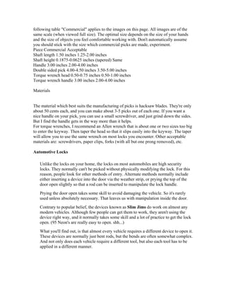 following table "Commercial" applies to the images on this page. All images are of the
same scale (when viewed full size). The optimal size depends on the size of your hands
and the size of objects you feel comfortable working with. Don't automatically assume
you should stick with the size which commercial picks are made, experiment.
Piece Commercial Acceptable
Shaft length 1.50 inches 1.25-2.00 inches
Shaft height 0.1875-0.0625 inches (tapered) Same
Handle 3.00 inches 2.00-4.00 inches
Double sided pick 4.00-4.50 inches 3.50-5.00 inches
Torque wrench head 0.50-0.75 inches 0.50-1.00 inches
Torque wrench handle 3.00 inches 2.00-4.00 inches

Materials


The material which best suits the manufacturing of picks is hacksaw blades. They're only
about 50 cents each, and you can make about 3-5 picks out of each one. If you want a
nice handle on your pick, you can use a small screwdriver, and just grind down the sides.
But I find the handle gets in the way more than it helps.
For torque wrenches, I recommend an Allen wrench that is about one or two sizes too big
to enter the keyway. Then taper the head so that it slips easily into the keyway. The taper
will allow you to use the same wrench on most locks you encounter. Other acceptable
materials are: screwdrivers, paper clips, forks (with all but one prong removed), etc.

Automotive Locks

   Unlike the locks on your home, the locks on most automobiles are high security
   locks. They normally can't be picked without physically modifying the lock. For this
   reason, people look for other methods of entry. Alternate methods normally include
   either inserting a device into the door via the weather strip, or prying the top of the
   door open slightly so that a rod can be inserted to manipulate the lock handle.
   Prying the door open takes some skill to avoid damaging the vehicle. So it's rarely
   used unless absolutely necessary. That leaves us with manipulation inside the door.
   Contrary to popular belief, the devices known as Slim Jims do work on almost any
   modern vehicles. Although few people can get them to work, they aren't using the
   device right way, and it normally takes some skill and a lot of practice to get the lock
   open. (95 Neon's are really easy to open. shh...)
   What you'll find out, is that almost every vehicle requires a different device to open it.
   These devices are normally just bent rods, but the bends are often somewhat complex.
   And not only does each vehicle require a different tool, but also each tool has to be
   applied in a different manner.
 