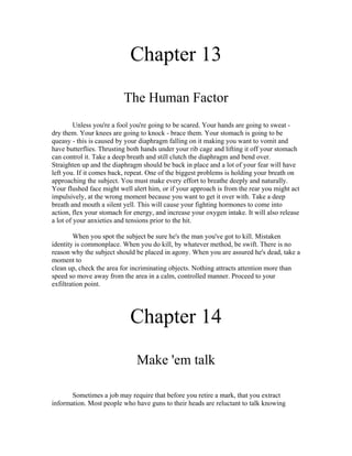 Chapter 13
                          The Human Factor
         Unless you're a fool you're going to be scared. Your hands are going to sweat -
dry them. Your knees are going to knock - brace them. Your stomach is going to be
queasy - this is caused by your diaphragm falling on it making you want to vomit and
have butterflies. Thrusting both hands under your rib cage and lifting it off your stomach
can control it. Take a deep breath and still clutch the diaphragm and bend over.
Straighten up and the diaphragm should be back in place and a lot of your fear will have
left you. If it comes back, repeat. One of the biggest problems is holding your breath on
approaching the subject. You must make every effort to breathe deeply and naturally.
Your flushed face might well alert him, or if your approach is from the rear you might act
impulsively, at the wrong moment because you want to get it over with. Take a deep
breath and mouth a silent yell. This will cause your fighting hormones to come into
action, flex your stomach for energy, and increase your oxygen intake. It will also release
a lot of your anxieties and tensions prior to the hit.

        When you spot the subject be sure he's the man you've got to kill. Mistaken
identity is commonplace. When you do kill, by whatever method, be swift. There is no
reason why the subject should be placed in agony. When you are assured he's dead, take a
moment to
clean up, check the area for incriminating objects. Nothing attracts attention more than
speed so move away from the area in a calm, controlled manner. Proceed to your
exfiltration point.




                            Chapter 14
                               Make 'em talk

       Sometimes a job may require that before you retire a mark, that you extract
information. Most people who have guns to their heads are reluctant to talk knowing
 