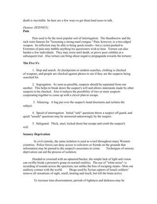death is inevitable. So here are a few ways to get them hard asses to talk.

(Source: ZED/NET)
Pain

       Pain used to be the most popular sort of interrogation. The thumbscrew and the
rack were famous for "loosening a strong man's tongue." Pain, however, is a two-edged
weapon. Its infliction may be able to bring quick results-- but a victim pushed to
Extremes of pain may babble anything his questioners wish to hear. Torture can also
harden a few individuals. They may resist until death, or prove poor exhibits at a
subsequent trial. Also torture can bring about negative propaganda towards the torturer.

The Five S's

       1. Stop and search. At checkpoints or random searches, clothing is checked
of weapons, and people are checked against photos to see if they are the suspects being
searched for.

       2. Segregation. As soon as possible, suspects should be separated from one
another. This helps to break down the suspect's will and allows statements made by other
suspects to be checked. Also it reduces the possibility of two or more suspects
cooperating together to come up with a clever plan to escape.

           3. Silencing. A bag put over the suspect's head disorients and isolates the
subject.

       4. Speed of interrogation. Initial "safe" questions throw a suspect off guard, and
quick "unsafe" questions may be answered unknowingly by the suspect.

        5. Safeguard. Thick, steel, locked doors bar escape and crush the suspect's
will.

Sensory Deprivation

         In civil custody, the same isolation is used as a tool throughout many Western
countries. Police forces can deny access to solicitors or friends on the grounds that
information may be passed to the suspect's associates in crime.       Techniques of sensory
deprivation can aid the process of isolation.

       Hooded or crowned with an upturned bucket, the simple lack of light and vision
can swiftly break a prisoner's grasp on normal realities. The use of "white noise"--a
recording of sounds across the spectrum, not unlike the hiss of escaping steam-- blots out
auditory contact with the world.       Drugs used by Syrian captors of Israeli soldiers’
remove all sensations of sight, smell, hearing and touch, but left the brain active.

           To increase time disorientation, periods of lightness and darkness may be
 
