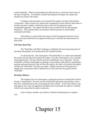 varied irregularly. Meals can be produced at odd intervals so a prisoner looses track of
the days of captivity. Even before a formal interrogation has begun, the suspect has
already lost contact with reality.

          Confusion and uncertainty are increased if his captors treat him with absolute
"correctness." Many experts now regard such an approach as more effective than abuse or
hostility towards a suspect--which gives him a focus for his aggression and a
recognizable opponent. The captors should reveal no emotion and not talk amongst
themselves. They should restrict conversation with the prisoner to monosyllabic
commands and orders.

         Since Man is a social animal, the surge of relief encountered when he is lead
into a room and comforted by an apparent friend may overwhelm his determination to
keep silent.

Soft Man, Hard Man

        The "Hard Man, Soft Man" technique is definitely the most interesting form of
non-drug interrogation to be produced by the twentieth century.

         It is basically this: One interrogator ("The Hard Man") is violent and unfriendly.
He insults and may physically attack the suspect. The other interrogator is nice, friendly,
and compassionate. He may offer the prisoner something to eat or cigarettes. He also
establishes a friendly relationship by opening a conversation, rather than by conducting a
question-and-answer period. One will hurt the subject, the other will comfort the subject,
and then the "Hard Man" will take over again. Despite awareness of the game he is
caught up in, the prisoner finds it difficult not to relax and lower his guard with the
"Soft Man".

Breaking Alliances

         The toughest job of an interrogator is getting the prisoner to break faith with his
friends or organization. He must convince him that his group has rejected him, or that
they have cooperated also, thus exonerating him from silence. At his most effective, the
interrogator uses a mix of suggestion and deprivation to persuade the captive to identify
with the new group that the captive represents.

         Lack of sleep is another very effective method of breaking down a suspects
will.




                             Chapter 15
 
