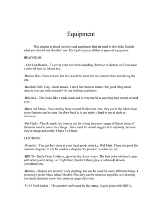 Equipment
       This chapter is about the tools and equipment that are used in this field. Decide
what you should and shouldn't use. Each job requires different types of equipment.

HEADGEAR:

- Knit Cap/Beanie-- To cover your hair from shedding (forensic evidence) or if you have
a colorful hair i.e. blond, red.

-Boonie Hat-- Same reason, but this would be more for the summer time and during the
day.

-Baseball BDU Cap-- Same reason, I don't like them as much. One good thing about
these is you can walk around with out looking suspicious.

-Balclava-- This looks like a ninja mask and is very useful at covering face except around
eyes.

-Black out Mask-- You can buy these around Holloween time, they cover the whole head
so no features can be seen. the draw back is it can make it hard to see at night at
distances.

-Ski Mask-- The ski mask has been in use for a long time now, many different types of
elements used to cover their mugs... have used it I would suggest it to anybody, because
they're cheap and useful. I have 5 of them.

CLOTHING:

-Overalls-- You can buy these at your local goods store i.e. Wal-Mart. These are good for
costume disguise. It can be used as a disguise for plumber, electrician, etc.

-BDU'S-- Battle Dress Uniform, are what the Army wears. The best color obviously goes
with what you're doing, i.e. Night time (black) Urban (gray or subdued) Woods
(woodland) etc.

-Dickies-- Dickies are actually work clothing, but can be used for many different things. I
personally prefer black when I do dirt. Plus they can be worn out in public w/o drawing
too much attention. (now they come in cargo style too)

-M-65 Field Jacket-- This another outfit used by the Army, It goes great with BDU's,
 