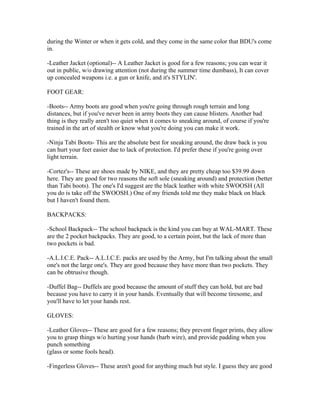 during the Winter or when it gets cold, and they come in the same color that BDU's come
in.

-Leather Jacket (optional)-- A Leather Jacket is good for a few reasons; you can wear it
out in public, w/o drawing attention (not during the summer time dumbass), It can cover
up concealed weapons i.e. a gun or knife, and it's STYLIN'.

FOOT GEAR:

-Boots-- Army boots are good when you're going through rough terrain and long
distances, but if you've never been in army boots they can cause blisters. Another bad
thing is they really aren't too quiet when it comes to sneaking around, of course if you're
trained in the art of stealth or know what you're doing you can make it work.

-Ninja Tabi Boots- This are the absolute best for sneaking around, the draw back is you
can hurt your feet easier due to lack of protection. I'd prefer these if you're going over
light terrain.

-Cortez's-- These are shoes made by NIKE, and they are pretty cheap too $39.99 down
here. They are good for two reasons the soft sole (sneaking around) and protection (better
than Tabi boots). The one's I'd suggest are the black leather with white SWOOSH (All
you do is take off the SWOOSH.) One of my friends told me they make black on black
but I haven't found them.

BACKPACKS:

-School Backpack-- The school backpack is the kind you can buy at WAL-MART. These
are the 2 pocket backpacks. They are good, to a certain point, but the lack of more than
two pockets is bad.

-A.L.I.C.E. Pack-- A.L.I.C.E. packs are used by the Army, but I'm talking about the small
one's not the large one's. They are good because they have more than two pockets. They
can be obtrusive though.

-Duffel Bag-- Duffels are good because the amount of stuff they can hold, but are bad
because you have to carry it in your hands. Eventually that will become tiresome, and
you'll have to let your hands rest.

GLOVES:

-Leather Gloves-- These are good for a few reasons; they prevent finger prints, they allow
you to grasp things w/o hurting your hands (barb wire), and provide padding when you
punch something
(glass or some fools head).

-Fingerless Gloves-- These aren't good for anything much but style. I guess they are good
 