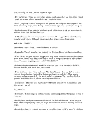for concealing the hand (not the fingers) at night.

-Driving Gloves-- These are good when using a gun, because they are form fitting (tight)
which allows easy trigger use, and they prevent finger prints.

-Latex (Surgeon) Gloves-- These gloves are good for one thing and one thing only, and
that's preventing finger prints. I carry a pair with me everywhere I go. They're cheap too.

-Batting Gloves-- I just recently bought me a pair of these they work just as good as the
driving gloves, at a fraction of the cost.

-Rubber Gloves-- The kind you use when you clean. The only problem is that they are
usually bright yellow. Although they are excellent for preventing fingerprints.

OTHER CLOTHING:

BulletProof Vests-- Hmm.... how could these be useful?

-Kneepads-- These I would say are optional you don't need them but they wouldn't hurt.

-Vests-- Vests are good because they provide easy access to smaller articles of equipment
(lock picks, ammo, etc.). They can't carry as much as backpacks but I like them just the
same. These can range in prices from $20.00 to $300.00.

-Holsters-- Holsters as I'm sure you know hold your gun. There are several kinds of
holsters pancake, hip, ankle, back, and hidden.

-Ninja Uniforms-- Yes, Ninja uniforms. Why these? Because they are the best to use
when trying to be silent (seeing how that's what they were made for). They prevent
swishing, and cover practically the whole body (except eyes). They also have hidden
pockets that can be used to conceal throwing stars or knives.

-Ghille Suits-- These are used by snipers world round. You can buy them or make 'em
they are very useful.

EQUIPMENT:

-Binoculars-- Bino's are good for lookouts and scanning a perimeter for guards or dogs or
what not.

-Flashlight-- Flashlights are very useful when in the dark (obviously). I would suggest
them when doing anything where you might encounter dark areas i.e. robbing houses at
night.

-Rope-- Rope is good for tying up people or rappelling down a cliff or a roof or climbing.
 