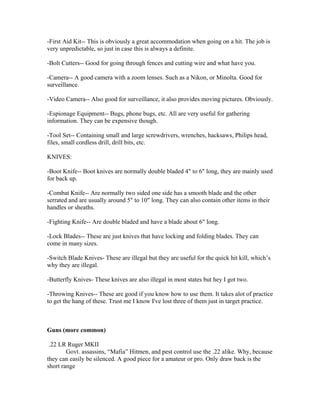 -First Aid Kit-- This is obviously a great accommodation when going on a hit. The job is
very unpredictable, so just in case this is always a definite.

-Bolt Cutters-- Good for going through fences and cutting wire and what have you.

-Camera-- A good camera with a zoom lenses. Such as a Nikon, or Minolta. Good for
surveillance.

-Video Camera-- Also good for surveillance, it also provides moving pictures. Obviously.

-Espionage Equipment-- Bugs, phone bugs, etc. All are very useful for gathering
information. They can be expensive though.

-Tool Set-- Containing small and large screwdrivers, wrenches, hacksaws, Philips head,
files, small cordless drill, drill bits, etc.

KNIVES:

-Boot Knife-- Boot knives are normally double bladed 4" to 6" long, they are mainly used
for back up.

-Combat Knife-- Are normally two sided one side has a smooth blade and the other
serrated and are usually around 5" to 10" long. They can also contain other items in their
handles or sheaths.

-Fighting Knife-- Are double bladed and have a blade about 6" long.

-Lock Blades-- These are just knives that have locking and folding blades. They can
come in many sizes.

-Switch Blade Knives- These are illegal but they are useful for the quick hit kill, which’s
why they are illegal.

-Butterfly Knives- These knives are also illegal in most states but hey I got two.

-Throwing Knives-- These are good if you know how to use them. It takes alot of practice
to get the hang of these. Trust me I know I've lost three of them just in target practice.



Guns (more common)

 .22 LR Ruger MKII
        Govt. assassins, “Mafia” Hitmen, and pest control use the .22 alike. Why, because
they can easily be silenced. A good piece for a amateur or pro. Only draw back is the
short range
 
