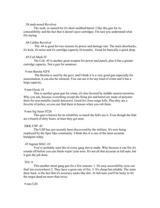 .38 snub-nosed Revolver
         The snub, so named for it's short snubbed barrel. I like this gun for its
concealibility and the fact that it doesn't eject cartridges. I'm sure you understand what
I'm saying.

  .44 Caliber Revolver
           The .44 is good for two reasons its power and damage rate. The main drawbacks,
it's kick, it's noise and it's cartridge capacity (6-rounds).. Good for basically a quick drop.

 .45 Colt Mark IV
        The Colt .45 is another great weapon for power and punch, plus it has a greater
cartridge capacity. Not a gun for amateurs

 9 mm Beretta 92FS
         The Beretta is used by the govt. and I think it is a very good gun especially for
assassination, it can also be silenced. You can use it for any kind of crime and it has a
large capacity.

 9 mm Glock 19
         This is another great gun for crime, it's also favored by middle eastern terrorists.
Why you ask, because everything except the firing pin and barrel are made of polymer
there for non-metallic (metal detectors). Good for close-range kills. Plus they are a
favorite of police, so you can find them in houses when you rob them.

 9 mm Sig Sauer P228
        This gun is known for its reliability so much the fed's use it. Even though the feds
are a bunch of dirty hoars, at least they got taste.

 H&K USP .45
       The USP has just recently been discovered by the military. It's now being
employed by the Spec Ops community. I think this it is one of the most accurate
handguns today.

 .45 Ingram MAC-10
          You've probably seen this in every gang movie made. Why because it can fire it's
rounds off before you can finish wipin' your nose. It's not all that accurate at full auto, but
it gets the job done.

TEC-9
        This another street gang gun for a few reasons: 1. It's easy accessibility (you can
find 'em everywhere) 2. They have a great rate of fire. 3. It's cheap but reliable. The main
draw back, is the fact that it's accuracy sucks like shit. At full-auto you'll be lucky to hit
the target dead-on more than twice.

9 mm UZI
 