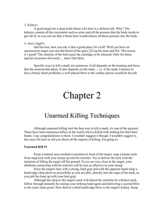 3. Kidneys
        A good target for a deep knife thrust a hit here is a definite kill. Why? The
kidneys contain all the excrement such as urine and all the poisons that the body needs to
get rid of, so you can see that a thrust here would release all these poisons into the body.

4. Anus (Aggh!)
        Sad but true, how you ask is this a good place for a kill? Well you have an
unconscious target you ram the barrel of the gun (.22) up his anus and fire. The reason
it’s good? The muscles of the butt cause the cartridge to be silenced. Only for those
special occasions obviously… man I feel dirty.

        Specific ways to kill a mark are numerous. It all depends on the training and focus
that the assassin has taken. It also depends on the mark… i.e. if the mark is known to
have chronic heart problems, a well-placed blow to the cardiac plexus would do the job.




                               Chapter 2
                Unarmed Killing Techniques
        Although unarmed killing isn't the best way to kill a mark, it's one of the quietest.
There have been numerous killers in the world who've killed with nothing but their bare
hands. I say congratulations to them. I wouldn't suggest it though. I wouldn't suggest it,
but since I'm here to tell you about all the aspects of killing, I'm going to.

Unarmed Kill #1

        From a natural, non-combative position in front of the target, snap a karate-style
front snap kick with your instep up into his testicles. Try to deliver the kick with the
intention of lifting the target off the ground. If you are very close to the target, your
shinbone connecting with his testicles will be just as effective as your instep.
        Seize the target's hair with a strong, hard grip and with the opposite hand whip a
hand-edge chop down as powerfully as you are able, directly into the nape of his neck, as
you jerk his head up with your hair-grip.
        Although the chop to the target's neck will almost be certainly be a broken neck,
follow through instantly by raising your striking hand again and delivering a second blow
to the exact same point. Now deliver a third hand-edge blow to the target's kidney. Keep
 