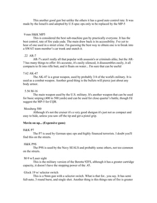 This another good gun but unlike the others it has a good auto control rate. It was
made by the Israeli's and adopted by U.S spec ops only to be replaced by the MP-5


 9 mm H&K MP5
        This is considered the best sub-machine gun by practically everyone. It has the
best control, rate of fire yada yada. The main draw back is its accessibility. I've yet to
hear of one used in a street crime. I'm guessing the best way to obtain one is to break into
a SWAT team member’s car trunk and snatch it.

 .22 AR-7
       AR-7's aren't really all that popular with assassin's or criminals alike, but the AR-
7 has many things to offer: It's accurate, it's easily silenced, it disassembles easily, it all
compacts to fit into rifle butt, and it floats on water... I'm sure that can be useful

7.62 AK-47
        The AK-47 is a great weapon, used by probably 3/4 of the world's military. It is
used as a combat weapon. Another good thing is the bullets will pierce just about any
body armor.

 5.56 M-16
        The main weapon used by the U.S. military. It's another weapon that can be used
for basic sniping (400 to 500 yards) and can be used for close quarter’s battle, though I'd
suggest the MP-5 for CQB.

 Mossberg 500
        Although it's not the cruiser it's a very good shotgun it's just not as compact and
easy to hide, unless you saw off the tip and get a pistol grip.

Movin on up... (Expensive guns)

H&K P7
         The P7 is used by German spec ops and highly financed terrorists. I doubt you'll
find this on the streets.

H&K P9S
        The P9S is used by the Navy SEALS and probably some others, not too common
on the streets.

 M-9 w/Laser sight
        This is the military version of the Beretta 92FS, although it has a greater cartridge
capacity, it doesn’t have the stopping power of the .45.

 Glock 19 w/ selector switch
         This is a 9mm gun with a selector switch. What is that for.. you say. It has semi
full-auto, 3 round burst, and single shot. Another thing is this things rate of fire is greater
 