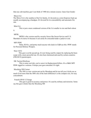 than any sub-machine gun I can think of 1900 rds a minute (source: Janes Gun Guide)

 Micro-Uzi
The Micro Uzi is the smallest of the Uzi family, it's favored as a extra firepower back up
usually accompanying a handgun. It's favored for its concealability and automatic fire
rate.

 Mini-Uzi
       This is just a more condensed version of the Uzi smaller in size and that's about
it.

MP5K
       MP5K is the version used by security forces like Secret Service and U.S.
Marshals of course it's because it can easily be concealed under a jacket or coat.

 MP5 PDW
        Delta, SEALs, and pretty much anyone who deals in CQB use this. PDW stands
for Personal Defense Weapon.

 Steyr AUG
        This gun is on the up and up, it's now being used by snipers by replacing the basic
scope with a more powerful one. It's also been shortened and used by certain countries
(FRANCE) paratroopers.

HK Tactical Briefcase
      This is some cool shit, you've seen it in Replacement Killers. It's a H&K MP5
PDW rigged to a suitcase. It keeps your gun concealed. It's tight.

 Mossberg 590 Cruiser
        The 590 is a new version put out by Mossberg and let me tell you it kicks ass as
much if not more than the 500's one of the main difference's is the compact size, for easy
concealment.

 Franchi SPAS 12 Gauge
         This gun is good in accuracy and power. It's used by military and terrorists. Some
say this gun is better than the Mossberg 500
 
