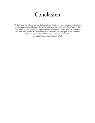 Conclusion
Well it's been fun. I hope you can find meaning in this book. I put every ounce of nothing
 in this. As you can tell I pasted alot of the info I've written, and used alot of sources for
 this "book." Please forgive me, if you complain that this isn't all his work, he borrowed
files from other people. Well folks I've given due credit, and until you set out to write a
                book and figure out it isn't that easy don't open your mouth.
                          Love, peace, and chicken grease. (sike!)
 