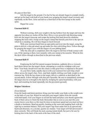 the grip on their hair.
        Jerk the target to the ground, if in fact he has not already begun to crumple totally,
and get on his back with both of your hands now gripping the target's head viciously and
repeatedly on the floor. Arise and deliver a final heel-of-the-foot stomp on the marks
spine.
        Depart the scene.

Unarmed Kill #2

        Without warning, shift your weight to the leg furthest from the target and raise the
opposite foot about six inches off the floor. Drive a very powerful side thrusting-stamp
kick into the target's kneecap, and scrape the kicking foot hard down his shinbone,
stopping the kick with a stomp on the target's instep that literally pins him to the spot on
which he is standing. He will have begun to lurch forward.
        With your rearmost hand form an open palm and twist into the target, using the
palm to deliver a chin-jab attack up and under his chin with killing force. Follow-through
by gouging the target's eyes with the fingers of your jabbing hand.
        After the chin-jab is completed, allow the target to fall free of body contact with
you. If the opening is there, kick instantly with your instep to his testicles. When he hits
the deck follow-through as described in the previous attack.

Unarmed Kill #3

        Employing the half-fist natural-weapon formation, suddenly drive a viciously
hard direct thrust into the target's throat, attempting to crush his windpipe with your
blow. Your body should twist into this attack so that great force is imparted to the point.
        As your blow lands, rapidly step in with your rearmost foot and whip a hard
elbow across the target's face. Now, step back slightly shifting your body weight to your
rearmost leg. With the leg closest to the target, deliver a sidekick as described in the
second attack. Follow through with chin-jab if possible. Be sure to immediately terminate
the target once he is brought to the deck by stomping his spine/head/kidney with your
heel, and smashing his head repeatedly into the pavement (ground).

Belgian Takedown

(From behind)
From the hands-and-knees position, bring your feet under your body so the weight rests
on the balls of your feet. Reach for and grab your targets' ankles from the outside
with both hands. Curl your fingers in toward the hand and place your thumb against the
back of their calves to finish the hold. Remember that as soon as you start this your
enemy knows your there so this must be done at maximum speed and you must not have
a doubt or hesitation. Bend up quickly, bending at the waist and stepping back with the
right leg to maintain balance. Pull your target's legs from under him in an upward and
backward direction, in a circular, quarter arc manner. Your target will fall downward if
done correctly. This will break his neck causing instant death, but just to be sure by
kicking him in the back of the neck at the base of the skull.
 
