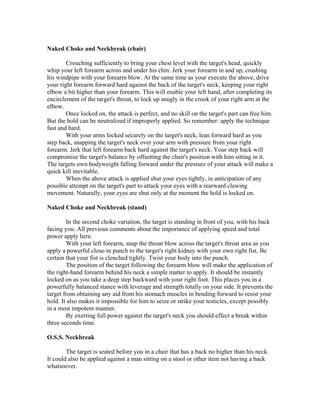 Naked Choke and Neckbreak (chair)

        Crouching sufficiently to bring your chest level with the target's head, quickly
whip your left forearm across and under his chin. Jerk your forearm in and up, crushing
his windpipe with your forearm blow. At the same time as your execute the above, drive
your right forearm forward hard against the back of the target's neck, keeping your right
elbow a bit higher than your forearm. This will enable your left hand, after completing its
encirclement of the target's throat, to lock up snugly in the crook of your right arm at the
elbow.
        Once locked on, the attack is perfect, and no skill on the target's part can free him.
But the hold can be neutralized if improperly applied. So remember: apply the technique
fast and hard.
        With your arms locked securely on the target's neck, lean forward hard as you
step back, snapping the target's neck over your arm with pressure from your right
forearm. Jerk that left forearm back hard against the target's neck. Your step back will
compromise the target's balance by offsetting the chair's position with him sitting in it.
The targets own bodyweight falling forward under the pressure of your attack will make a
quick kill inevitable.
        When the above attack is applied shut your eyes tightly, in anticipation of any
possible attempt on the target's part to attack your eyes with a rearward clawing
movement. Naturally, your eyes are shut only at the moment the hold is locked on.

Naked Choke and Neckbreak (stand)

        In the second choke variation, the target is standing in front of you, with his back
facing you. All previous comments about the importance of applying speed and total
power apply here.
        With your left forearm, snap the throat blow across the target's throat area as you
apply a powerful close-in punch to the target's right kidney with your own right fist. Be
certain that your fist is clenched tightly. Twist your body into the punch.
        The position of the target following the forearm blow will make the application of
the right-hand forearm behind his neck a simple matter to apply. It should be instantly
locked on as you take a deep step backward with your right foot. This places you in a
powerfully balanced stance with leverage and strength totally on your side. It prevents the
target from obtaining any aid from his stomach muscles in bending forward to resist your
hold. It also makes it impossible for him to seize or strike your testicles, except possibly
in a most impotent manner.
        By exerting full power against the target's neck you should effect a break within
three seconds time.

O.S.S. Neckbreak

        The target is seated before you in a chair that has a back no higher than his neck.
It could also be applied against a man sitting on a stool or other item not having a back
whatsoever.
 