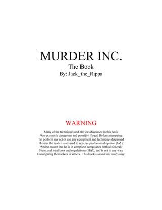 MURDER INC.
                        The Book
                 By: Jack_the_Rippa




                      WARNING
     Many of the techniques and devices discussed in this book
  Are extremely dangerous and possibly illegal. Before attempting
 To perform any act or use any equipment and techniques discussed
 Herein, the reader is advised to receive professional opinion (ha!),
  And to ensure that he is in complete compliance with all federal,
 State, and local laws and regulations (HA!), and is not in any way
Endangering themselves or others. This book is academic study only.
 