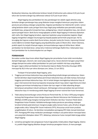 Berdasarkan lokasinya, laju deforestasi terbesar terjadi di Kalimantan yaitu sebesar 0,55 juta ha per 
tahun dan Sumatera dengan laju deforestasi sebesar 0,37 juta ha per tahun. 
Illegal logging atau pembalakan liar atau penebangan liar adalah segala aktivitas yang 
berkaitan dengan penebangan kayu yang dilakukan tanpa mengikuti ketentuan yang diatur dalam 
peraturan perundang-undangan yang berlaku. Kegiatan pembalakan liar tidak berdiri sendiri, namun 
saling berkaitan dalam suatu jaringan bisnis kayu ilegal yang melibatkan para pemodal (cukong) 
pembalak kayu, pengusaha transportasi kayu, pedagang kayu, industri pengolahan kayu, dan oknum 
aparat penegak hukum. Bank Dunia mengungkapkan praktik illegal logging di Indonesia dijalankan 
oleh mafia. Dari illegal logging tersebut, organisasi kejahatan yang menjalankan kegiatan illegal 
logging mengalirkan sebagian keuntungannya kepada pejabat pemerintah yang korupsi. Hal itu 
terungkap dari laporan analisis Bank Dunia terbaru, berjudul Justice for Forests: Improving Criminal 
Justice Efforts to Combat Illegal logging yang dipublikasikan pada 21 Maret 2012. Selain Indonesia, 
praktik seperti itu terjadi di banyak negara, termasuk beberapa negara di Afrika Barat. Akibat 
pembalakan liar berskala besar, setiap tahun Indonesia kehilangan Rp36 triliun. Kebanyakan kayu 
hasil pembalakan liar itu diselundupkan ke Luar Negeri. 
PEMBAHASAN 
Kerusakan sumber daya hutan akibat illegal logging dan perambahan hutan telah menimbulkan 
dampak lingkungan, ekonomi, dan sosial yang sangat serius. Secara ekonomi kerugian yang timbul 
sebagai dampak kerusakan akibat pembalakan liar pasti jauh melebihi nilai kayu yang dibalak. 
Kerugian negara akibat pembalakan liar berdasarkan laporan Badan Pemeriksa Keuangan (BPK) 
mencapai Rp 30,3 triliun per tahun (Kompas.com, Selasa, 21 Juni 2011). 
Terdapat 4 hal penyebab Illegal logging, yaitu: 
1. Tingginya permintaan kebutuhan kayu yang berbanding terbalik dengan persediaannya. Dalam 
kontek demikian dapat terjadi bahwa permintaan kebutuhan kayu sah tidak mampu mencukupi 
tingginya permintaan kebutuhan kayu. Hal ini terkait dengan meningkatnya kebutuhan kayu di 
pasar internasional dan besarnya kapasitas terpasang industri kayu dalam negeri/konsumsi lokal. 
Tingginya permintaan terhadap kayu di dalam dan luar negeri ini tidak sebanding dengan 
kemampuan penyediaan industri perkayuan. Ketimpangan antara persediaan dan permintaan 
kebutuhan kayu ini mendorong praktik illegal logging di taman nasional dan hutan konservasi. 
2. Tidak adanya kesinambungan antara Peraturan Pemerintah No. 21 Tahun 1970 yang mengatur 
tentang Hak Pengusahaan Hutan dengan Keputusan Menteri Kehutanan dan Perkebunan No. 
309/Kpts-II/1999 yang mengatur tentang Sistem Silvikultur dan Daur Tanaman Pokok dalam 
Pengelolaan Hutan Produksi. Ketidaksinambungan kedua peraturan perundang-undangan 
tersebut terletak pada ketentuan mengenai jangka waktu konsesi hutan, yaitu 20 tahun dengan 
jangka waktu siklus Tebang Pilih Tanam Indonesia (TPTI), khususnya untuk hutan produksi 
yangditetapkan 35 tahun. Hal demikian menyebabkan pemegang HPH tidak menaati ketentuan 
TPTI. Pemegang HPH tetap melakukan penebangan meskipun usia pohon belum mencapai batas 
usia yang telah ditetapkan dalam TPTI. Akibatnya, kelestarian hutan menjadi tidak terjaga akibat 
illegal logging. 
3. Lemahnya penegakan dan pengawasan hukum bagi pelaku tindak pidana illegal logging. Selama 
ini, praktik illegal logging dikaitkan dengan lemahnya penegakan hukum, di mana penegak 
 