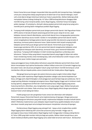 hukum hanya berurusan dengan masyarakat lokal atau pemilik alat transportasi kayu. Sedangkan 
untuk para cukong kelas kakap yang beroperasi di dalam dan di luar daerah tebangan, masih 
sulit untuk dijerat dengan ketentuan-ketentuan hukum yang berlaku. Bahkan beberapa pihak 
menyatakan bahwa Undang-Undang No. 41 Tahun 1999 tentang Kehutanan dianggap tidak 
memiliki taring untuk menjerat pelaku utama illegal logging, melainkan hanya menangkap 
pelaku lapangan. Di samping itu, disinyalir adanya pejabat pemerintah yang korup yang justru 
memiliki peran penting dalam melegalisasi praktek illegal logging. 
4. Tumpang tindih kebijakan pemerintah pusat dengan pemerintah daerah. Hak Pegusahaan Hutan 
(HPH) selama ini berada di bawah wewenang pemerintah pusat, tetapi di sisi lain, sejak 
kebijakan otonomi daerah diberlakukan, pemerintah daerah harus mengupayakan pemenuhan 
kebutuhan daerahnya secara mandiri. Kondisi ini menyebabkan pemerintah daerah melirik 
untuk mengeksplorasi berbagai potensi daerah yang memiliki nilai ekonomis yang tersedia di 
daerahnya, termasuk potensi ekonomis hutan. Dalam kontek inilah terjadi tumpang tindih 
kebijakan pemerintah pusat dengan pemerintah daerah. Pemerintah pusat menguasai 
kewenangan pemberian HPH, di sisi lain pemerintah daerah mengeluarkan kebijakan untuk 
mengeksplorasi kekayaan alam daerahnya, termasuk hutan, guna memenuhi kebutuhan 
daerahnya. Tumpang tindih kebijakan ini telah mendorong eksploitasi sumberdaya alam 
kehutanan. Tekanan hidup yang dialami masyarakat daerah yang tinggal di dalam dan sekitar 
hutan mendorong mereka untuk menebang kayu, baik untuk kebutuhan sendiri maupun untuk 
kebutuhan pasar melalui tangan para pemodal. 
Upaya penangganan kasus tindak pidana kehutanan yang telah dilakukan pemerintah dirasa masih 
belum menampakan hasil optimal berdasarkan indikasi-indikasi antara lain (1) Semakin tingginya laju 
kerusakan hutan, dan (2) proses penegakan hukum yang masih belum memiliki kemampuan untuk 
memberikan efek jera kepada pelaku utama (mastermind) dari tindak pidana illegal logging. 
Mengingat besarnya kerugian dan potensi bencana yang mungkin timbul akibat illegal 
logging, maka sudah sepatutnya illegal logging dinyatakan sebagai suatu bentuk kejahatan luar 
biasa, sehingga perlu dipertimbangkan untuk penggunaan pasal berlapis bagi para pelakunya. Hal ini 
sangat penting dilakukan mengingat penanganan kasus illegal logging hingga saat ini terkesan masih 
kurang optimal, sebagaimana terlihat dari masih banyaknya kasus illegal logging yang proses 
hukumnya berhenti, dihentikan, atau menghasilkan vonis yang sangat ringan. Bahkan banyak pula 
yang memperoleh vonis bebas. Pada umumnya, kasus illegal logging diikuti dengan perambahan 
kawasan hutan untuk ladang dan kebun. 
Praktik pengurusan dan pengelolaan hutan antara lain ditentukan oleh kebijakan 
Pemerintah maupun Pemerintah Daerah serta implementasinya di lapangan. Dengan penurunan 
kinerja pembangunan kehutanan yang telah terjadi, implementasi kebijakan tersebut terbukti belum 
efektif. Efektivitas implementasi suatu kebijakan dapat terjadi hanya apabila kebijakan dirumuskan 
atas dasar masalah yang tepat serta terdapat kemampuan menjalankan solusinya di lapangan. 
Pemberantasan Illegal logging yang setengah hati. Upaya untuk menghentikan praktik 
illegal logging belum didukung oleh sarana dan prasarana yang memadai. Hingga saat ini, 
penanganan kasus-kasus tindak pidana illegal logging masih menggunakan Undang-undang Nomor 
41 Tahun 1999 yang tidak memberi efek jera bagi para pelaku. Bahkan dalam banyak kasus, para 
tokoh intelektual dibalik praktik illegal logging sama sekali tidak tersentuh oleh hukum. Berdasarkan 
 