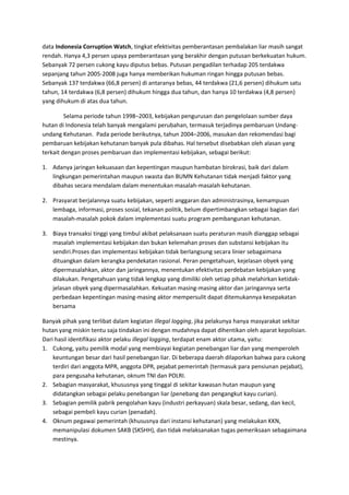 data Indonesia Corruption Watch, tingkat efektivitas pemberantasan pembalakan liar masih sangat 
rendah. Hanya 4,3 persen upaya pemberantasan yang berakhir dengan putusan berkekuatan hukum. 
Sebanyak 72 persen cukong kayu diputus bebas. Putusan pengadilan terhadap 205 terdakwa 
sepanjang tahun 2005-2008 juga hanya memberikan hukuman ringan hingga putusan bebas. 
Sebanyak 137 terdakwa (66,8 persen) di antaranya bebas, 44 terdakwa (21,6 persen) dihukum satu 
tahun, 14 terdakwa (6,8 persen) dihukum hingga dua tahun, dan hanya 10 terdakwa (4,8 persen) 
yang dihukum di atas dua tahun. 
Selama periode tahun 1998–2003, kebijakan pengurusan dan pengelolaan sumber daya 
hutan di Indonesia telah banyak mengalami perubahan, termasuk terjadinya pembaruan Undang-undang 
Kehutanan. Pada periode berikutnya, tahun 2004–2006, masukan dan rekomendasi bagi 
pembaruan kebijakan kehutanan banyak pula dibahas. Hal tersebut disebabkan oleh alasan yang 
terkait dengan proses pembaruan dan implementasi kebijakan, sebagai berikut: 
1. Adanya jaringan kekuasaan dan kepentingan maupun hambatan birokrasi, baik dari dalam 
lingkungan pemerintahan maupun swasta dan BUMN Kehutanan tidak menjadi faktor yang 
dibahas secara mendalam dalam menentukan masalah-masalah kehutanan. 
2. Prasyarat berjalannya suatu kebijakan, seperti anggaran dan administrasinya, kemampuan 
lembaga, informasi, proses sosial, tekanan politik, belum dipertimbangkan sebagai bagian dari 
masalah-masalah pokok dalam implementasi suatu program pembangunan kehutanan. 
3. Biaya transaksi tinggi yang timbul akibat pelaksanaan suatu peraturan masih dianggap sebagai 
masalah implementasi kebijakan dan bukan kelemahan proses dan substansi kebijakan itu 
sendiri.Proses dan implementasi kebijakan tidak berlangsung secara linier sebagaimana 
dituangkan dalam kerangka pendekatan rasional. Peran pengetahuan, kejelasan obyek yang 
dipermasalahkan, aktor dan jaringannya, menentukan efektivitas perdebatan kebijakan yang 
dilakukan. Pengetahuan yang tidak lengkap yang dimiliki oleh setiap pihak melahirkan ketidak-jelasan 
obyek yang dipermasalahkan. Kekuatan masing-masing aktor dan jaringannya serta 
perbedaan kepentingan masing-masing aktor mempersulit dapat ditemukannya kesepakatan 
bersama 
Banyak pihak yang terlibat dalam kegiatan illegal logging, jika pelakunya hanya masyarakat sekitar 
hutan yang miskin tentu saja tindakan ini dengan mudahnya dapat dihentikan oleh aparat kepolisian. 
Dari hasil identifikasi aktor pelaku illegal logging, terdapat enam aktor utama, yaitu: 
1. Cukong, yaitu pemilik modal yang membiayai kegiatan penebangan liar dan yang memperoleh 
keuntungan besar dari hasil penebangan liar. Di beberapa daerah dilaporkan bahwa para cukong 
terdiri dari anggota MPR, anggota DPR, pejabat pemerintah (termasuk para pensiunan pejabat), 
para pengusaha kehutanan, oknum TNI dan POLRI. 
2. Sebagian masyarakat, khususnya yang tinggal di sekitar kawasan hutan maupun yang 
didatangkan sebagai pelaku penebangan liar (penebang dan pengangkut kayu curian). 
3. Sebagian pemilik pabrik pengolahan kayu (industri perkayuan) skala besar, sedang, dan kecil, 
sebagai pembeli kayu curian (penadah). 
4. Oknum pegawai pemerintah (khususnya dari instansi kehutanan) yang melakukan KKN, 
memanipulasi dokumen SAKB (SKSHH), dan tidak melaksanakan tugas pemeriksaan sebagaimana 
mestinya. 
 