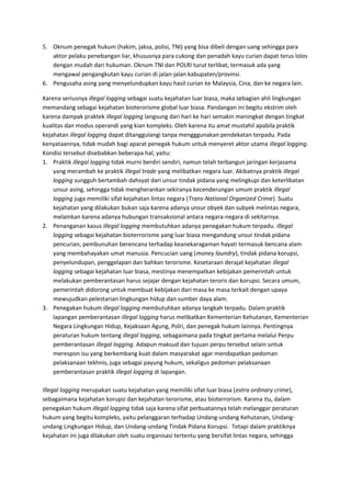 5. Oknum penegak hukum (hakim, jaksa, polisi, TNI) yang bisa dibeli dengan uang sehingga para 
aktor pelaku penebangan liar, khususnya para cukong dan penadah kayu curian dapat terus lolos 
dengan mudah dari hukuman. Oknum TNI dan POLRI turut terlibat, termasuk ada yang 
mengawal pengangkutan kayu curian di jalan-jalan kabupaten/provinsi. 
6. Pengusaha asing yang menyelundupkan kayu hasil curian ke Malaysia, Cina, dan ke negara lain. 
Karena seriusnya illegal logging sebagai suatu kejahatan luar biasa, maka sebagian ahli lingkungan 
memandang sebagai kejahatan bioterorisme global luar biasa. Pandangan ini begitu ekstrim oleh 
karena dampak praktek illegal logging langsung dari hari ke hari semakin meningkat dengan tingkat 
kualitas dan modus operandi yang kian kompleks. Oleh karena itu amat mustahil apabila praktik 
kejahatan illegal logging dapat ditanggulangi tanpa mengggunakan pendekatan terpadu. Pada 
kenyataannya, tidak mudah bagi aparat penegak hukum untuk menyeret aktor utama illegal logging. 
Kondisi tersebut disebabkan beberapa hal, yaitu: 
1. Praktik illegal logging tidak murni berdiri sendiri, namun telah terbangun jaringan kerjasama 
yang merambah ke praktik illegal trade yang melibatkan negara luar. Akibatnya praktik illegal 
logging sungguh bertambah dahsyat dari unsur tindak pidana yang melingkupi dan keterlibatan 
unsur asing, sehingga tidak mengherankan sekiranya kecenderungan umum praktik illegal 
logging juga memiliki sifat kejahatan lintas negara (Trans-National Organized Crime). Suatu 
kejahatan yang dilakukan bukan saja karena adanya unsur obyek dan subyek melintas negara, 
melainkan karena adanya hubungan transaksional antara negara-negara di sekitarnya. 
2. Penanganan kasus illegal logging membutuhkan adanya penegakan hukum terpadu. Illegal 
logging sebagai kejahatan bioterrorisme yang luar biasa mengandung unsur tindak pidana 
pencurian, pembunuhan berencana terhadap keanekaragaman hayati termasuk bencana alam 
yang membahayakan umat manusia. Pencucian uang (money laundry), tindak pidana korupsi, 
penyelundupan, penggelapan dan bahkan terorisme. Kesetaraan derajat kejahatan illegal 
logging sebagai kejahatan luar biasa, mestinya menempatkan kebijakan pemerintah untuk 
melakukan pemberantasan harus sejajar dengan kejahatan teroris dan korupsi. Secara umum, 
pemerintah didorong untuk membuat kebijakan dari masa ke masa terkait dengan upaya 
mewujudkan pelestarian lingkungan hidup dan sumber daya alam. 
3. Penegakan hukum illegal logging membutuhkan adanya langkah terpadu. Dalam praktik 
lapangan pemberantasan illegal logging harus melibatkan Kementerian Kehutanan, Kementerian 
Negara Lingkungan Hidup, Kejaksaan Agung, Polri, dan penegak hukum lainnya. Pentingnya 
peraturan hukum tentang illegal logging, sebagaimana pada tingkat pertama melalui Perpu 
pemberantasan illegal logging. Adapun maksud dan tujuan perpu tersebut selain untuk 
merespon isu yang berkembang kuat dalam masyarakat agar mendapatkan pedoman 
pelaksanaan tekhnis, juga sebagai payung hukum, sekaligus pedoman pelaksanaan 
pemberantasan praktik illegal logging di lapangan. 
Illegal logging merupakan suatu kejahatan yang memiliki sifat luar biasa (extra ordinary crime), 
sebagaimana kejahatan korupsi dan kejahatan terorisme, atau bioterrorism. Karena itu, dalam 
penegakan hukum illegal logging tidak saja karena sifat perbuatannya telah melanggar peraturan 
hukum yang begitu kompleks, yaitu pelanggaran terhadap Undang-undang Kehutanan, Undang-undang 
Lingkungan Hidup, dan Undang-undang Tindak Pidana Korupsi. Tetapi dalam praktiknya 
kejahatan ini juga dilakukan oleh suatu organisasi tertentu yang bersifat lintas negara, sehingga 
 