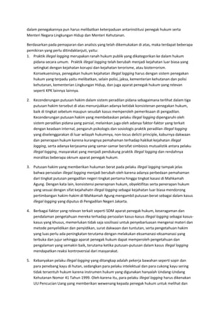 dalam penegakannya pun harus melibatkan keterpaduan antarinstitusi penegak hukum serta 
Menteri Negara Lingkungan Hidup dan Menteri Kehutanan. 
Berdasarkan pada pemaparan dan analisis yang telah dikemukakan di atas, maka terdapat beberapa 
pemikiran yang perlu ditindaklanjuti, yaitu: 
1. Praktik illegal logging merupakan ranah hukum publik yang dikategorikan ke dalam hukum 
pidana secara umum. Praktik illegal logging telah berubah menjadi kejahatan luar biasa yang 
setingkat dengan kejahatan korupsi dan kejahatan terorisme, atau bioterrorism. 
Konsekuensinya, penegakan hukum kejahatan illegal logging harus dengan sistem penegakan 
hukum yang terpadu yaitu melibatkan, selain polisi, jaksa, kementerian kehutanan dan polisi 
kehutanan, kementerian Lingkungan Hidup, dan juga aparat penegak hukum yang relevan 
seperti KPK lainnya lainnya. 
2. Kecenderungan putusan hakim dalam sistem peradilan pidana sebagaimana terlihat dalam tiga 
putusan hakim tersebut di atas menunjukkan adanya ketidak konsistenan penegakan hukum, 
baik di tingkat sebelum maupun sesudah kasus memperoleh pemeriksaan di pengadilan. 
Kecenderungan putusan hakim yang membebaskan pelaku illegal logging dipengaruhi oleh 
sistem peradilan pidana yang parsial, melainkan juga oleh adanya faktor-faktor yang terkait 
dengan keadaan internal, pengaruh psikologis dan sosiologis praktik peradilan illegal logging 
yang diselenggarakan di luar wilayah hukumnya, non-locus delicti principle, kaburnya dakwaan 
dan penerapan hukum karena kurangnya pemahaman terhadap hakikat kejahatan illegal 
logging, serta adanya kerjasama yang samar-samar bersifat simbiosis mutualistik antara pelaku 
illegal logging, masyarakat yang menjadi pendukung praktik illegal logging dan rendahnya 
moralitas beberapa oknum aparat penegak hukum. 
3. Putusan hakim yang memberikan hukuman berat pada pelaku illegal logging tampak jelas 
bahwa persoalan illegal logging menjadi berubah oleh karena adanya perbedaan pemahaman 
dari tingkat putusan pengadilan negeri tingkat pertama hingga tingkat kasasi di Mahkamah 
Agung. Dengan kata lain, konsistensi penerapnan hukum, obyektifitas serta penerapan hukum 
yang sesuai dengan sifat kejahahatn illegal logging sebagai kejahatan luar biasa mendorong 
pertimbangan hakim-hakim di Mahkamah Agung mengambil putusan berat sebagai dalam kasus 
illegal logging yang diputus di Pengadilan Negeri Jakarta. 
4. Berbagai faktor yang relevan terkait seperti SDM aparat penegak hukum, keseragaman dan 
pendalaman pengetahuan mereka terhadap persoalan kasus-kasus illegal logging sebagai kasus-kasus 
yang khusus, memerlukan tidak saja sosilisasi untuk penyebarluasan mengenai materi dan 
metode penyelidikan dan penyidikan, surat dakwaan dan tuntutan, serta pengetahuan hakim 
yang luas perlu ada peningkatan terutama dengan melakukan eksamanasi-eksamanasi yang 
terbuka dan jujur sehingga aparat penegak hukum dapat memperoleh pengetahuan dan 
pengalaman yang semakin baik, terutama ketika putusan-putusan dalam kasus illegal logging 
mendapatkan reaksi kontroversial dari masyarakat. 
5. Kebanyakan pelaku illegal logging yang ditangkap adalah pekerja bawahan seperti sopir dan 
para penebang kayu di hutan, sedangkan para pelaku intelektual dan para cukong kayu sering 
tidak tersentuh hukum karena instrumen hukum yang digunakan hanyalah Undang-Undang 
Kehutanan Nomor 41 Tahun 1999. Oleh karena itu, para pelaku illegal logging harus dikenakan 
UU Pencucian Uang yang memberikan wewenang kepada penegak hukum untuk melihat dan 
 