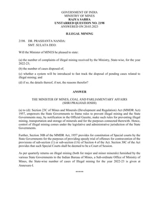 GOVERNMENT OF INDIA
MINISTRY OF MINES
RAJYA SABHA
UNSTARRED QUESTION NO. 2198
ANSWERED ON 20.03.2023
ILLEGAL MINING
2198. DR. PRASHANTA NANDA:
SMT. SULATA DEO:
Will the Minister of MINES be pleased to state:
(a) the number of complaints of illegal mining received by the Ministry, State-wise, for the year
2022-23;
(b) the number of cases disposed of;
(c) whether a system will be introduced to fast track the disposal of pending cases related to
illegal mining; and
(d) if so, the details thereof, if not, the reasons therefor?
ANSWER
THE MINISTER OF MINES, COAL AND PARLIAMENTARY AFFAIRS
(SHRI PRALHAD JOSHI)
(a) to (d): Section 23C of Mines and Minerals (Development and Regulation) Act (MMDR Act)
1957, empowers the State Governments to frame rules to prevent illegal mining and the State
Governments may, by notification in the Official Gazette, make such rules for preventing illegal
mining, transportation and storage of minerals and for the purposes connected therewith. Hence,
control of illegal mining comes under the legislative and administrative jurisdiction of the State
Governments.
Further, Section 30B of the MMDR Act, 1957 provides for constitution of Special courts by the
State Governments for the purposes of providing speedy trial of offenses for contravention of the
provisions of sub-section (1) or sub-section (1A) of Section 4 of the Act. Section 30C of the Act
provides that such Special Courts shall be deemed to be a Court of Session.
As per quarterly returns on illegal mining (both for major and minor minerals) furnished by the
various State Governments to the Indian Bureau of Mines, a Sub-ordinate Office of Ministry of
Mines, the State-wise number of cases of Illegal mining for the year 2022-23 is given at
Annexure-I.
*****
 