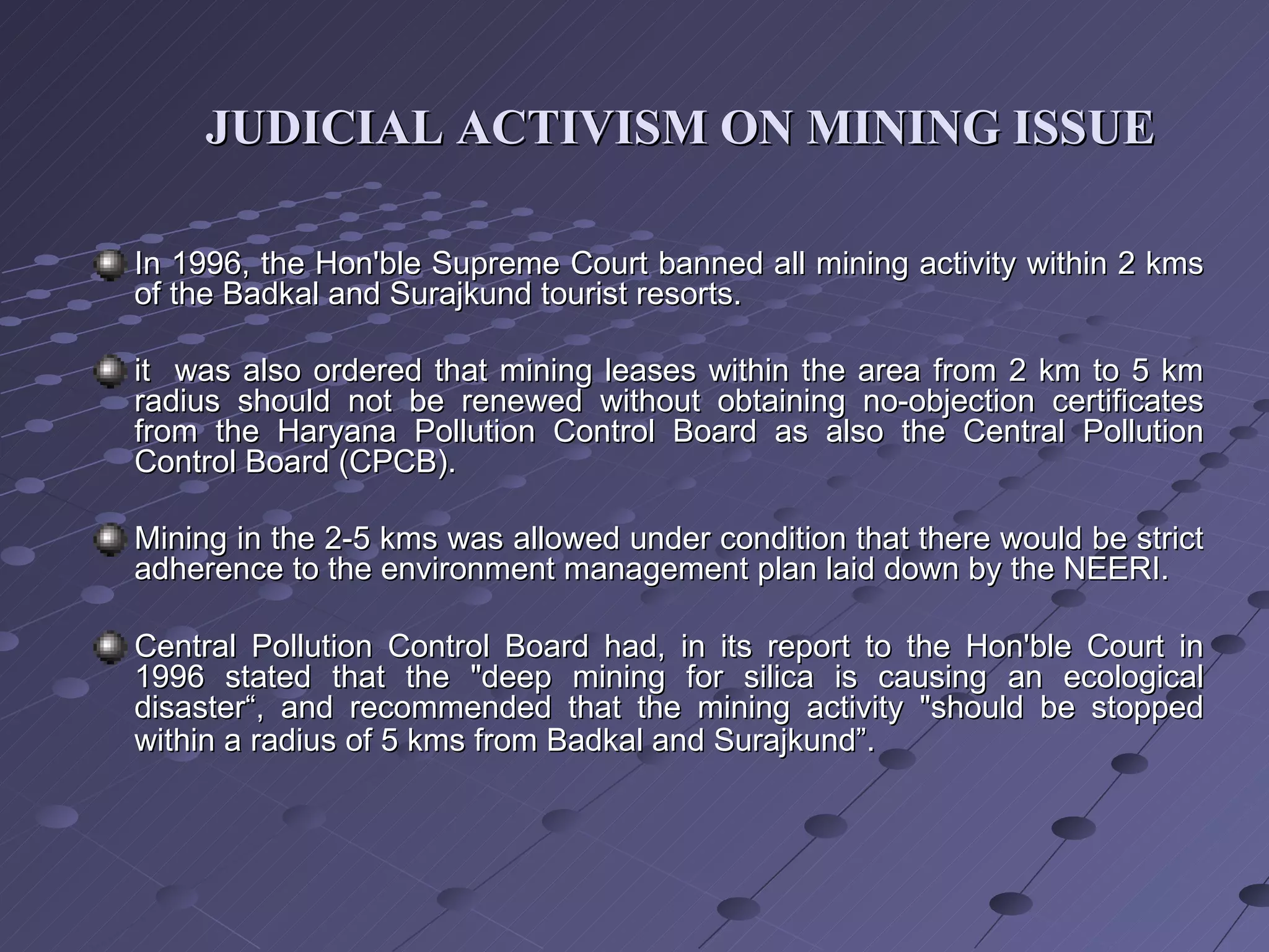 In 1996, the Hon'ble Supreme Court banned all mining activity within 2 kms of the Badkal and Surajkund tourist resorts. it  was also ordered that mining leases within the area from 2 km to 5 km radius should not be renewed without obtaining no-objection certificates from the Haryana Pollution Control Board as also the Central Pollution Control Board (CPCB). Mining in the 2-5 kms was allowed under condition that there would be strict adherence to the environment management plan laid down by the NEERI. Central Pollution Control Board had, in its report to the Hon'ble Court in 1996 stated that the "deep mining for silica is causing an ecological disaster“, and recommended that the mining activity "should be stopped within a radius of 5 kms from Badkal and Surajkund”.  JUDICIAL ACTIVISM ON MINING ISSUE 