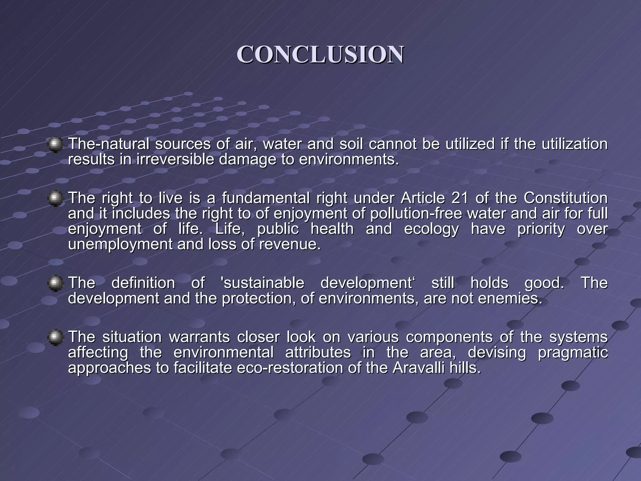CONCLUSION The-natural sources of air, water and soil cannot be utilized if the utilization results in irreversible damage to environments. The right to live is a fundamental right under Article 21 of the Constitution and it includes the right to of enjoyment of pollution-free water and air for full enjoyment of life. Life, public health and ecology have priority over unemployment and loss of revenue. The definition of 'sustainable development‘ still holds good. The development and the protection, of environments, are not enemies. The situation warrants closer look on various components of the systems affecting the environmental attributes in the area, devising pragmatic approaches to facilitate eco-restoration of the Aravalli hills. 