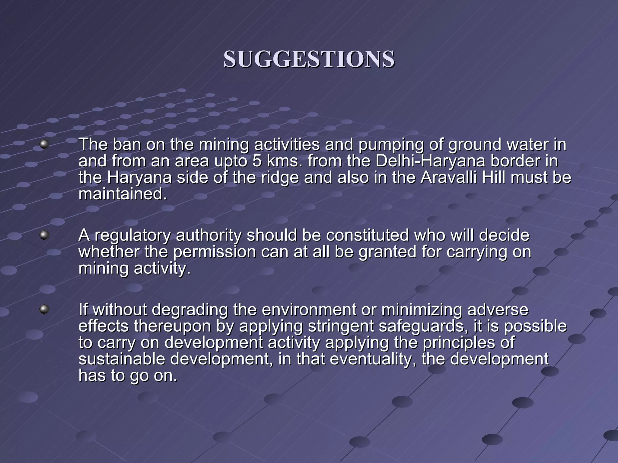 SUGGESTIONS The ban on the mining activities and pumping of ground water in and from an area upto 5 kms. from the Delhi-Haryana border in the Haryana side of the ridge and also in the Aravalli Hill must be maintained. A regulatory authority should be constituted who will decide whether the permission can at all be granted for carrying on mining activity.  If without degrading the environment or minimizing adverse effects thereupon by applying stringent safeguards, it is possible to carry on development activity applying the principles of sustainable development, in that eventuality, the development has to go on. 