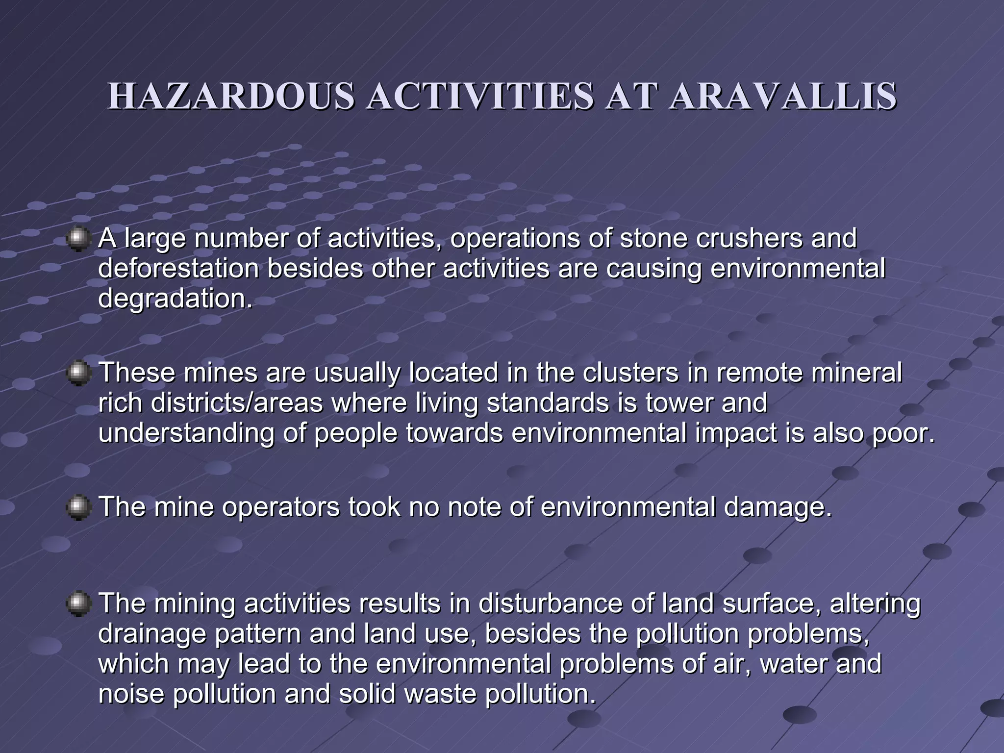 HAZARDOUS ACTIVITIES AT ARAVALLIS A large number of activities, operations of stone crushers and deforestation besides other activities are causing environmental degradation.  These mines are usually located in the clusters in remote mineral rich districts/areas where living standards is tower and understanding of people towards environmental impact is also poor. The mine operators took no note of environmental damage. The mining activities results in disturbance of land surface, altering drainage pattern and land use, besides the pollution problems, which may lead to the environmental problems of air, water and noise pollution and solid waste pollution.  