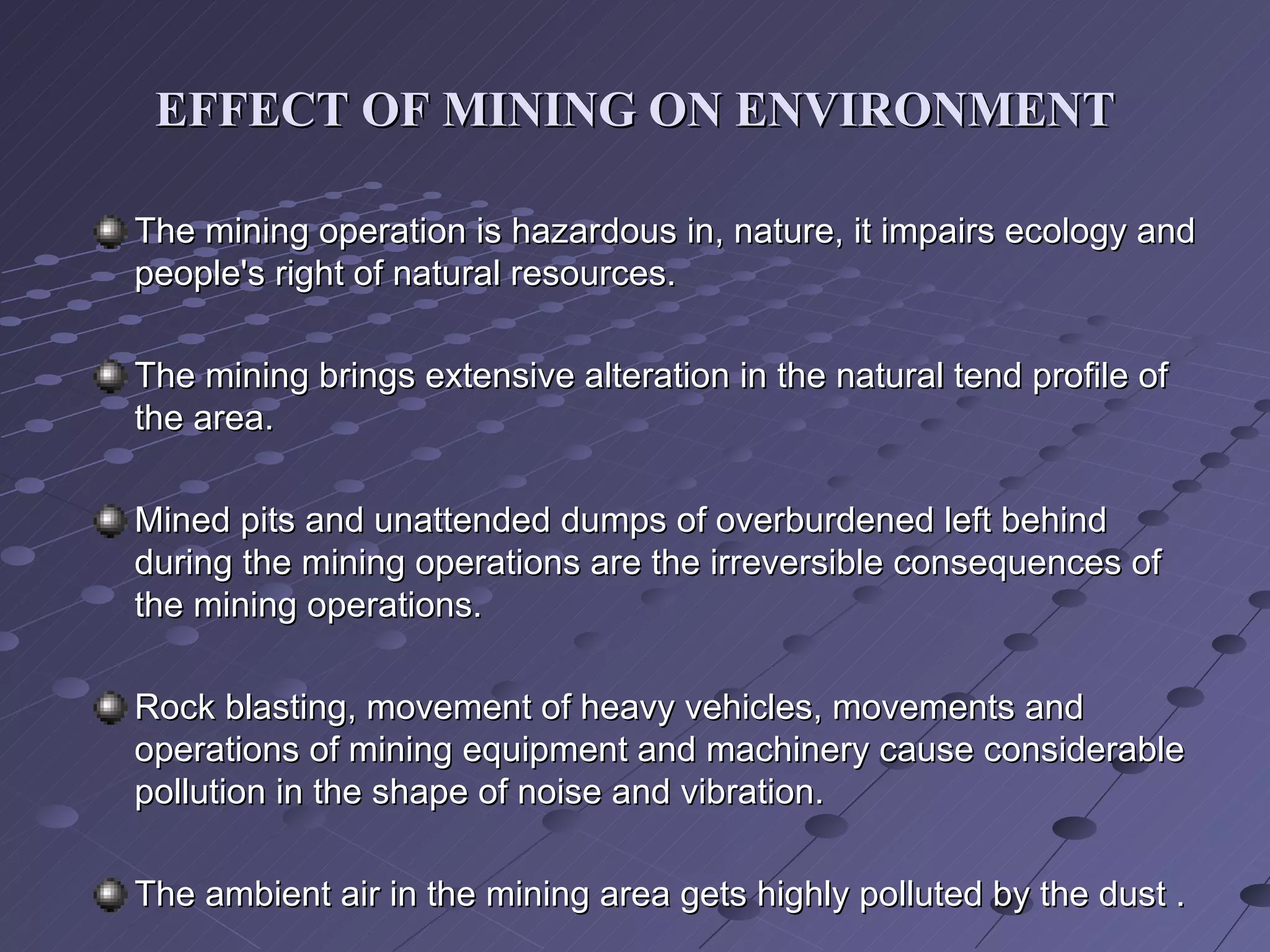 EFFECT OF MINING ON ENVIRONMENT The mining operation is hazardous in, nature, it impairs ecology and people's right of natural resources.  The mining brings extensive alteration in the natural tend profile of the area.  Mined pits and unattended dumps of overburdened left behind during the mining operations are the irreversible consequences of the mining operations. Rock blasting, movement of heavy vehicles, movements and operations of mining equipment and machinery cause considerable pollution in the shape of noise and vibration.  The ambient air in the mining area gets highly polluted by the dust . 