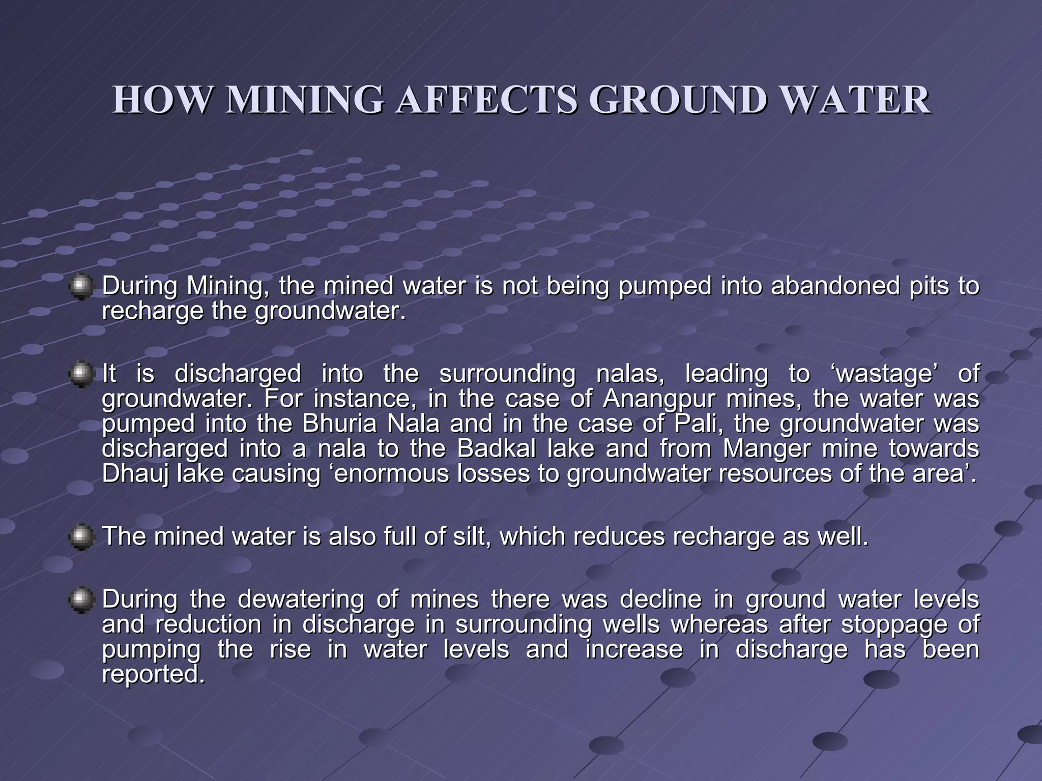 HOW MINING AFFECTS GROUND WATER During Mining, the mined water is not being pumped into abandoned pits to recharge the groundwater. It is discharged into the surrounding nalas, leading to ‘wastage’ of groundwater. For instance, in the case of Anangpur mines, the water was pumped into the Bhuria Nala and in the case of Pali, the groundwater was discharged into a nala to the Badkal lake and from Manger mine towards Dhauj lake causing ‘enormous losses to groundwater resources of the area’. The mined water is also full of silt, which reduces recharge as well. During the dewatering of mines there was decline in ground water levels and reduction in discharge in surrounding wells whereas after stoppage of pumping the rise in water levels and increase in discharge has been reported. 