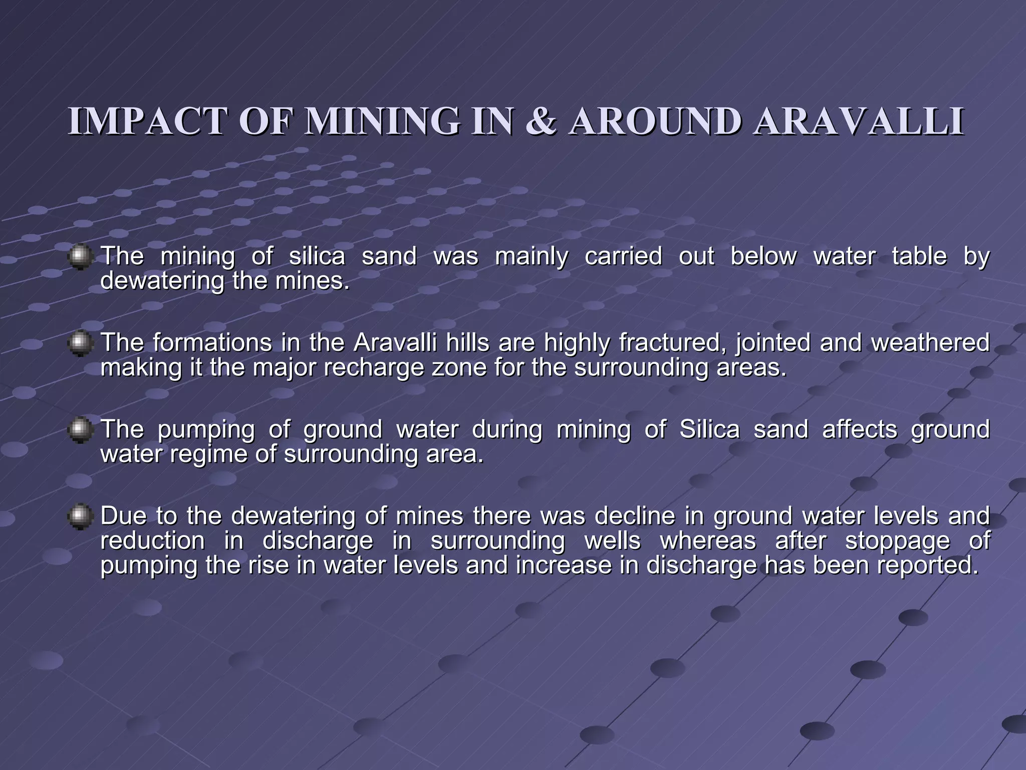 IMPACT OF MINING IN & AROUND ARAVALLI   The mining of silica sand was mainly carried out below water table by dewatering the mines. The formations in the Aravalli hills are highly fractured, jointed and weathered making it the major recharge zone for the surrounding areas. The pumping of ground water during mining of Silica sand affects ground water regime of surrounding area. Due to the dewatering of mines there was decline in ground water levels and reduction in discharge in surrounding wells whereas after stoppage of pumping the rise in water levels and increase in discharge has been reported. 