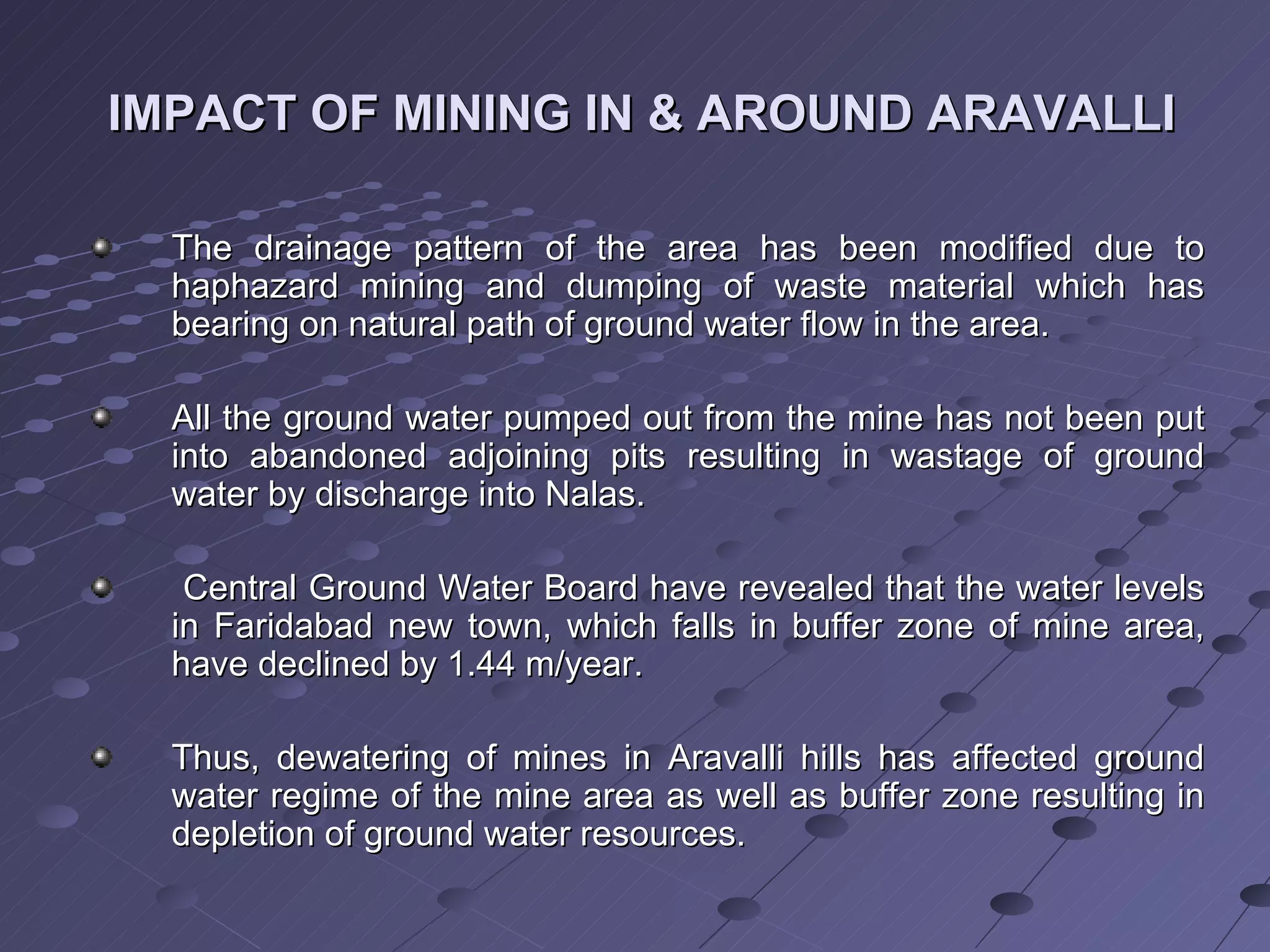 The drainage pattern of the area has been modified due to haphazard mining and dumping of waste material which has bearing on natural path of ground water flow in the area. All the ground water pumped out from the mine has not been put into abandoned adjoining pits resulting in wastage of ground water by discharge into Nalas. Central Ground Water Board have revealed that the water levels in Faridabad new town, which falls in buffer zone of mine area, have declined by 1.44 m/year. Thus, dewatering of mines in Aravalli hills has affected ground water regime of the mine area as well as buffer zone resulting in depletion of ground water resources.  IMPACT OF MINING IN & AROUND ARAVALLI 