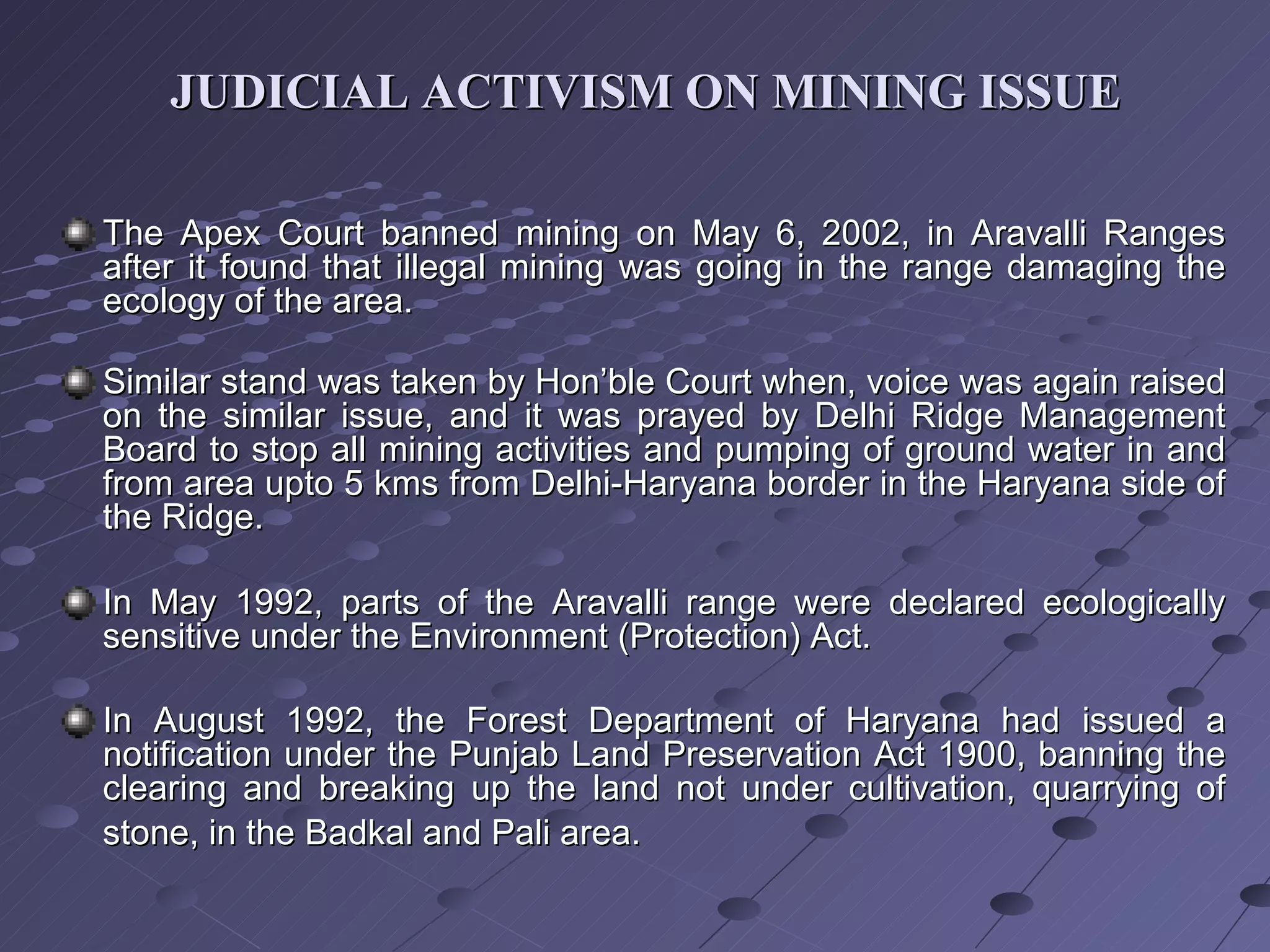 JUDICIAL ACTIVISM ON MINING ISSUE The Apex Court banned mining on May 6, 2002, in Aravalli Ranges after it found that illegal mining was going in the range damaging the ecology of the area.   Similar stand was taken by Hon’ble Court when, voice was again raised on the similar issue, and it was prayed by Delhi Ridge Management Board to stop all mining activities and pumping of ground water in and from area upto 5 kms from Delhi-Haryana border in the Haryana side of the Ridge. In May 1992, parts of the Aravalli range were declared ecologically sensitive under the Environment (Protection) Act. In August 1992, the Forest Department of Haryana had issued a notification under the Punjab Land Preservation Act 1900, banning the clearing and breaking up the land not under cultivation, quarrying of stone, in the Badkal and Pali area.   