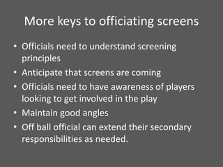 More keys to officiating screens
• Officials need to understand screening
principles
• Anticipate that screens are coming
• Officials need to have awareness of players
looking to get involved in the play
• Maintain good angles
• Off ball official can extend their secondary
responsibilities as needed.
 
