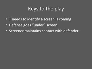 Keys to the play
• T needs to identify a screen is coming
• Defense goes “under” screen
• Screener maintains contact with defender
 