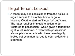 Illegal Tenant Lockout
 A tenant may seek assistance from the police to
regain access to his or her home or go to
Housing Court to start an “illegal lockout” case.
The latter requires immediate action to be
“restored to possession,” which gives a tenant the
right to return home. “Restored to possession”
also applies to tenants who have been legally
locked out by a marshal due to court orders or a
judgment.
 