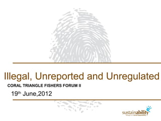 Illegal, Unreported and Unregulated
CORAL TRIANGLE FISHERS FORUM II

 19th June,2012
 