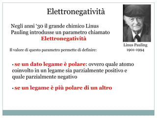 Elettronegatività
Negli anni ‘30 il grande chimico Linus
Pauling introdusse un parametro chiamato
             Elettronegatività
                                                      Linus Pauling
Il valore di questo parametro permette di definire:     1901-1994


 • seun dato legame è polare: ovvero quale atomo
 coinvolto in un legame sia parzialmente positivo e
 quale parzialmente negativo

 • se   un legame è più polare di un altro
 