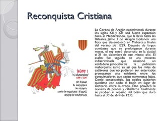 Reconquista Cristiana
                La Corona de Aragón experimentó durante
                los siglos XII y XII  una fuerte expansión
                hacia el Mediterráneo, que la llevó hasta las
                Baleares. Jaime I de Aragón capitaneó una
                flota que desembarcó en Mallorca a finales
                del verano de 1229. Después de largos
                combates que se prolongaron durante
                meses, el rey entró victorioso en la ciudad
                el 31 de diciembre de ese mismo año. El
                asalto fue seguido de una matanza
                indiscriminada       que     ocasionó     un
                verdadero genocidio de        la   población
                mallorquina; tanto es así que los miles de
                cadáveres que no pudieron ser enterrados
                provocaron una epidemia entre los
                conquistadores que causó numerosas bajas.
                Como consecuencia, los nobles quisieron
                quedarse con todo el botín en lugar de
                sortearlo entre la tropa. Esto provocó la
                revuelta de peones y caballeros. Finalmente
                se produjo el reparto del botín que duró
                hasta el 30 de abril de 1230.
 