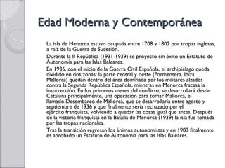 Edad Moderna y Contemporánea
 La isla de Menorca estuvo ocupada entre 1708 y 1802 por tropas inglesas,
 a raíz de la Guerra de Sucesión.
 Durante la II República (1931-1939) se proyectó sin éxito un Estatuto de
 Autonomía para las Islas Baleares.
 En 1936, con el inicio de la Guerra Civil Española, el archipiélago queda
 dividido en dos zonas: la parte central y oeste (Formentera, Ibiza,
 Mallorca) quedan dentro del área dominada por los militares alzados
 contra la Segunda República Española, mientras en Menorca fracasa la
 insurrección. En los primeros meses del conflicto, se desarrollará desde
 Cataluña principalmente, una operación para tomar Mallorca, el
 llamado Desembarco de Mallorca, que se desarrollaría entre agosto y
 septiembre de 1936 y que finalmente sería rechazado por el
 ejército franquista, volviendo a quedar las cosas igual que antes. Después
 de la victoria franquista en la Batalla de Menorca (1939) la isla fue tomada
 por las tropas nacionales.
 Tras la transición regresan los ánimos autonomistas y en 1983 finalmente
 es aprobado un Estatuto de Autonomía para las Islas Baleares.
 