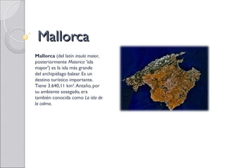 Mallorca
Mallorca (del latín insula maior,
posteriormente Maiorica 'isla
mayor') es la isla más grande
del archipiélago balear. Es un
destino turístico importante.
Tiene 3.640,11 km². Antaño, por
su ambiente sosegado, era
también conocida como La isla de
la calma.
 