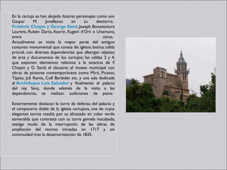 En la cartuja se han alojado ilustres personajes como son
Gaspar       M.     Jovellanos     en     su     destierro, 
Frédéric Chopin y George Sand, Joseph Bonaventure
Laurens, Rubén Darío, Azorín, Eugeni d’Ors o Unamuno,
entre                                               otros. 
Actualmente se visita la mayor parte del antiguo
conjunto monumental que consta de: iglesia; botica; celda
prioral, con diversas dependencias que albergan objetos
de arte y documentos de los cartujos; las celdas 2 y 4,
que exponen elementos relativos a la estancia de F.
Chopin y G. Sand; el claustro; el museo municipal con
obras de pintores contemporáneos como Miró, Picasso,
Tàpies, Juli Ramis, Coll Bardolet etc. y una sala dedicada
al Archiduque Luis Salvador y finalmente el palacio
del rey Sanç, donde además de la visita a las
dependencias, se realizan audiciones de piano. 

Externamente destacan la torre de defensa del palacio y
el campanario doble de la iglesia cartujana, una de cuyas
elegantes torres resalta por su alicatado en color verde
esmeralda que contrasta con su torre gemela inacabada,
testigo mudo de la interrupción de las obras de
ampliación del recinto iniciadas en 1717 y sin
continuidad tras la desamortización de 1835. 
 