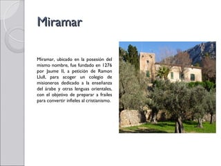 Miramar

Miramar, ubicado en la posesión del
mismo nombre, fue fundado en 1276
por Jaume II, a petición de Ramon
Llull, para acoger un colegio de
misioneros dedicado a la enseñanza
del árabe y otras lenguas orientales,
con el objetivo de preparar a frailes
para convertir infieles al cristianismo.
 