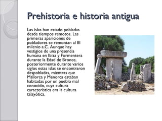 Prehistoria e historia antigua
Las islas han estado pobladas
desde tiempos remotos. Las
primeras apariciones de
pobladores se remontan al III
milenio a.C. Aunque hay
vestigios de una presencia
humana en Ibiza y Formentera
durante la Edad de Bronce,
posteriormente durante varios
siglos estas islas se encontraron
despobladas, mientras que
Mallorca y Menorca estaban
habitadas por un pueblo mal
conocido, cuya cultura
característica era la cultura
talayótica.
 
