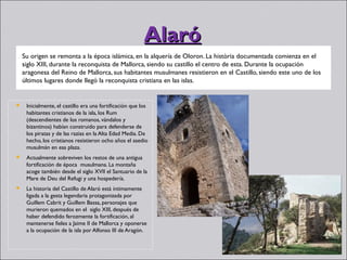 Alaró
    Su origen se remonta a la época islámica, en la alquería de Oloron. La història documentada comienza en el
    siglo XIII, durante la reconquista de Mallorca, siendo su castillo el centro de esta. Durante la ocupación
    aragonesa del Reino de Mallorca, sus habitantes musulmanes resistieron en el Castillo, siendo este uno de los
    últimos lugares donde llegó la reconquista cristiana en las islas.


    Inicialmente, el castillo era una fortificación que los
     habitantes cristianos de la isla, los Rum
     (descendientes de los romanos, vándalos y
     bizantinos) habían construido para defenderse de
     los piratas y de las razias en la Alta Edad Media. De
     hecho, los cristianos resistieron ocho años el asedio
     musulmán en esa plaza.
    Actualmente sobreviven los restos de una antigua
     fortificación de época  musulmana. La montaña
     acoge también desde el siglo XVII el Santuario de la
     Mare de Deu del Refugi y una hospedería.
    La historia del Castillo de Alaró está íntimamente
     ligada a la gesta legendaria protagonizada por
     Guillem Cabrit y Guillem Bassa, personajes que
     murieron quemados en el  siglo XIII, después de
     haber defendido ferozmente la fortificación, al
     mantenerse fieles a Jaime II de Mallorca y oponerse
     a la ocupación de la isla por Alfonso III de Aragón.
 